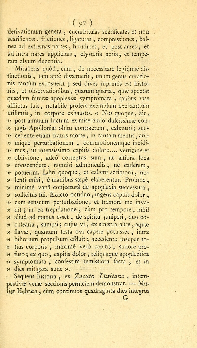 derivatlonum genera j cuciiibitulas scarlficatas et non scarificatas , frictiones , llgaturas , compressiones , bal- nea ad extremas partes , hiruciines, et post aures , et ad intra nares applicitas , clysteria acria, et tempe- rata alvum ducentia. Miraberis quod, cum , de necessitate legitima; dis- tinctionis , tam apte disseruerit, unum genus curatio- nis tantum exposuerit ; sed dives inprimis est histo- riis , et observationibus, quarum quarta, qus spectat qusedam futurs apoplexia^ symptomata , quibus ipse afflictus fuit, notabile profert exemplum excitantium utilltatis, in corpore exhausto. « Nosqucque, alt, » post annuum luctum ex mlserando dulcissims con- » jugis ApoUonize obitu contractum , exhaustl; suc- '» cedente etiam fratrls morte , in tantam mentls, ani- » mique perturbationem , commotionemque incldi- » mus, ut intensissimo capltis dolore.... vertlgine et » oblivione, adeo correptus sum , ut altiora loca i^ conscendere, nonnisi adminiculls , ne caderem, » potuerim. Libri quoque, et calami scriptorii, no- » lenti mihl, e manibus ssepe elaberentur. Proinde, » mlnime vana conjectura de apoplexia successura , » sollicitus fui. Exacto octiduo , ingens capitis dolor , » cum sensuum perturbatione, et tremore me inva- » dit ; in ea trepidatlone , cum pro tempore, nihil » aliud ad manus esset , de spiritu juniperi, duo co- » chlearia , sumpsi; cujus vi, ex sinistra aure , aquse » flavas, quantum testa ovi capere potalsset , intra » bihorium propulsum effluit; accedente insuper to- » tlus corporis , maxim^ vero capitis , sudore pro- » fuso ; ex quo, capltis dolor, rehquaque apoplectica » symptomata , confestim remissiora facta , et m » dies mltigata sunt ». Sequens historia , ex Zacuto t^iisitano , Intem- pestivae venas sectionis perniciem demonstrat. —- Mu- lier Hebrsea , ciim continuos quadraginta dies integros G