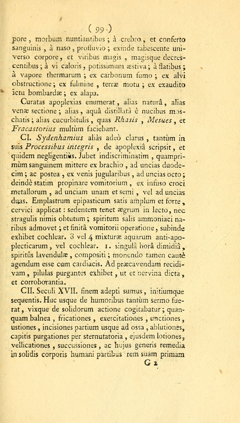 pore 5 morbum Runtiantibus ; a crebro, et conferto sanguinls , a naso , profluvio ; exinde tabescente uni- verso corpore, et viribus magis , magisque decres- centibus; a vi caloris, potissimum sestiva; aflatibus; a vapore thermarum ; ex carbonum fumo ; ex alvi obstructione; ex fulmine , terr^ motu ; ex exaudito ictu bombardge; ex alapa. Curatas apoplexias enumerat, alias natura, alias vena3 sectione; alias, aqua distillata e nucibus mos- chatis; alias cucurbituiis, quas Rhasis , Mesues, et Fracastorias multum faciebant. CI. Sydenhamius alias adeo clarus , tantiim m suis Processibus integris , de apoplexia scripsit, et quidem negligentiMS. Jubet indiscriminatim , quampri- mum sanguinem mittere ex brachio , ad uncias duode- clm; ac postea , ex venls jugularibus, ad uncias octo; deinde statim propinare vomitorium , ex infuso croci metallorum , ad unciam unam et semi , vel ad uncias duas. Emplastrum epipasticum satis aihplum et forte , cervici applicat: sedentem tenet asgrum in lecto, nec stragulls nlmls obtutum ; splrltum salis ammonlaci na- ribus admovet; et finita voraltorii operatione, sublnde exhibet cochlear, 3 vel 4 mlxturge aquarum antl-apo- plectlcarum, vel cochlear. i. singula hora dimidia , spirltus lavenduIaE , composltl; monendo tamen caut^ agendum esse cum cardiacls. Ad praecavendam recldi- vam, pilulas purgantes exhlbet, ut et nervina dicta , et corroborantla. CII. Seculi XVII. finem adeptl sumus, initlumque sequentls. Huc usque de humoribus tantum sermo fue- rat, vlxque de solidorum actlone cogitabatur; quan- quam balnea , frlcationes , exercitationes , unctlones, ustlones, Inclslones partium usque ad ossa , abluriones, capltis purgationes per sternutatorla , ejusdemiotlonesj vellicationes , succussiones , ac hujus generis remedia iji solidls corporis huraani partibus rem suam priraam