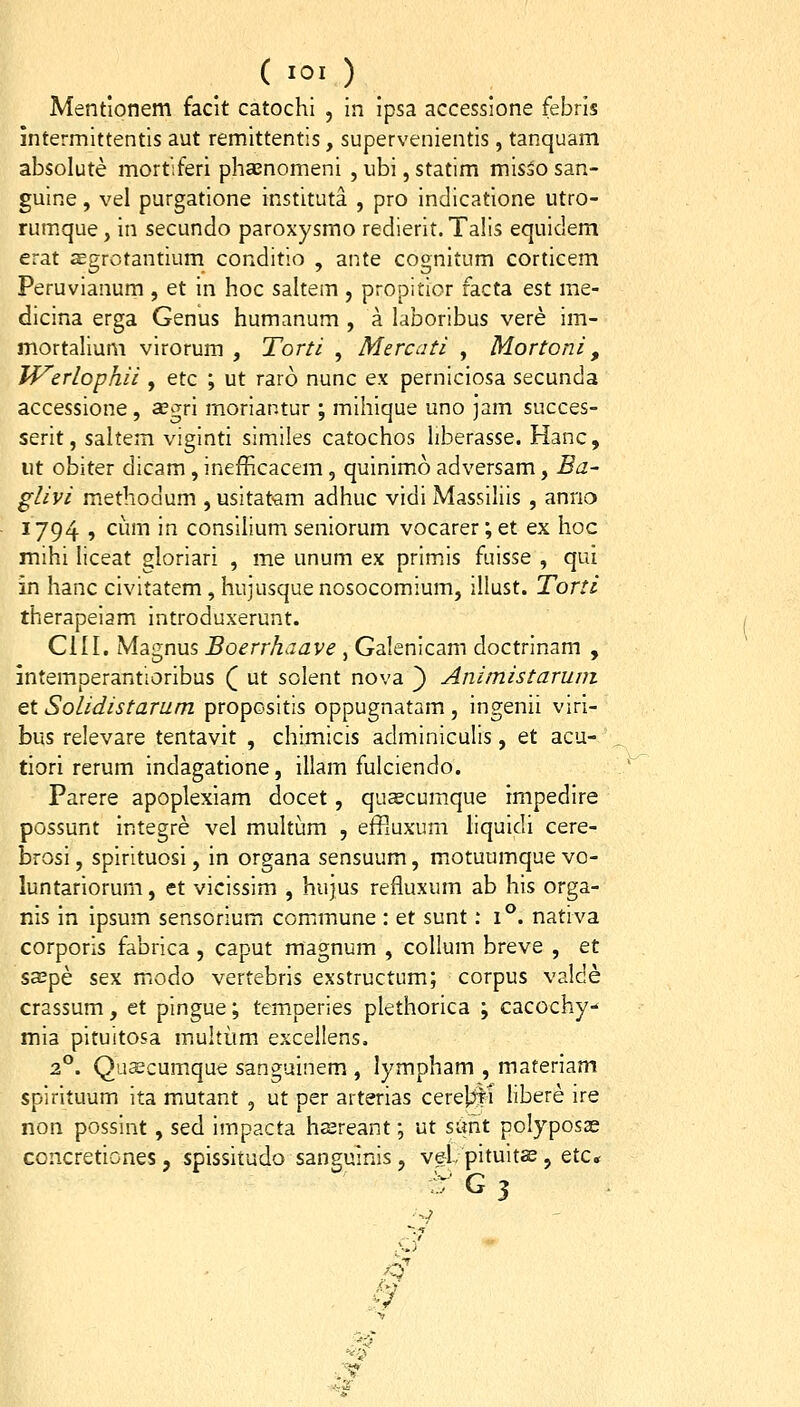 Mentlonem facit catochi , in ipsa accessione febris intermittentis aut remittentis, supervenientis, tanquam absolute mortiferi phsnomeni , ubi, statim misoO san- guine, vel purgatione instituta , pro indicatione utro- rumque, in secundo paroxysmo redierit.Talis equidem erat aegrotantium conditio , ante cognitum corticem Peruvianum , et in hoc saltem , propitior facta est me- dicina erga Genus humanum , a laboribus vere ira- mortalium virorum , Torti , Mercati , Mortoni, JVerlophii , etc ; ut raro nunc ex perniciosa secunda accessione, segri moriar.tur ; mihique uno jam succes- serit, saltem viginti similes catochos liberasse. Hanc, ut obiter dicam , inefficacem, quinimo adversam, Ea~ glivi methodum , usitat-am adhuc vidi Massiliis , anrio 1794 , cum in consilium seniorum vocarer; et ex hoc mihi liceat gloriari , me unum ex primis fuisse , qui in hanc civitatem, hujusque nosocomium, illust. Torti therapeiam introduxerunt. CIII. Magnus Boerrhaave , Galenicam doctrinam , intemperantioribus Q ut solent nova ^ Animistaruni et Solidistarum propositis oppugnatam , ingenii viri- bus relevare tentavit , chimicis adminiculis, et acu- tiori rerum indagatione, illam fulciendo. Parere apoplexiam docet, quscumque impedire possunt integre vel multum , efF.uxum liquidi cere- brosi, spirituosi, in organa sensuum, motuumquevo- luntariorum, et vicissim , hujus refluxum ab his orga- nis in ipsum sensorium commune : et sunt: i°. nativa corporis fabrica , caput magnum , collum breve , et sa3pe sex modo vertebris exstructum; corpus valde crassum, et pingue; temperies plethorica ; cacochy- mia pituitosa multiim excellens. 2°. Quscumque sanguinem , lympham , materiam spirituum ita mutant , ut per arterias cerel^Jti libere ire non possint, sed impacta hsreant; ut sunt polyposse concretiones, spissitudo sanguinis, vei pituits, etc«