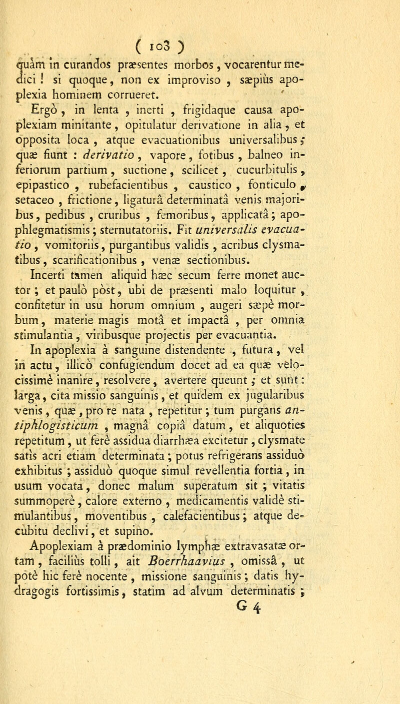 quam in curanclos prsesentes morbos, vocarentur me- aici ! si quoque, non ex improviso , saepius apo- plexia hominem corrueret. Ergo , in lenta , inerti , frigidaque causa apo- plexiam minitante , opitulatur derivatione in alia , et opposita loca , atque evacuationibus universalibus ,* qu« fiunt : derivatio, vapore, fotibus , balneo in- feriorum partium , suctione , scilicet, cucurbitulis , epipastico , rubefacientibus , caustico , fonticulo ^ setaceo , frictione, ligatura determinata venis majori- bus, pedibus , cruribus , femoribus, applicata; apo- phlegmatismis; sternutatoriis. Fit universalis cvacua- tio , vomitoriis, purgantibus validis , acribus clysma- tibus, scarificationibus , venas sectionibus. Incerti tamen aliquid hasc secum ferre monet auc- tor; et paulo post, ubi de praesenti malo loquitur , confitetur in usu horum omnium , augeri ssepe mor- bum, materie magis raota et impacta , per omnia stimulantia , viribusque projectis per evacuantia. In apoplexia a sanguine distendente , futura, vel in actu, illico confugiendum docet ad ea quas velo- cissime inanire, resolvere, avertere queunt ,• et sunt: larga, citamissio sanguinis, et quidem ex jugularibus venis, quse , pro re nata , repetitur; tum purgans an- tipklogisticum , magna copia datum, et aliquoties repetitum , ut fere assidua diarrhssa excitetur, clysmate satis acri etiam determinata; potus refrigerans assiduo exhibitus ; assiduo quoque simul revellentia fortia , in usum vocata, donec malum superatum sit ; vitatis summopere, calore externo , medicamentis valide sti- mulantibus, moventibus , calefacientibus; atque de- cubitu declivi, et supino. Apoplexiam a praedominio lymphs extravasat^e or- tam , facilius toUi, ait Boerrhaavius , omissa , ut pote hic fere nocente , missione sanguinis ; datis hy- dragogis fortissimis, statim ad alvum determinatis ;