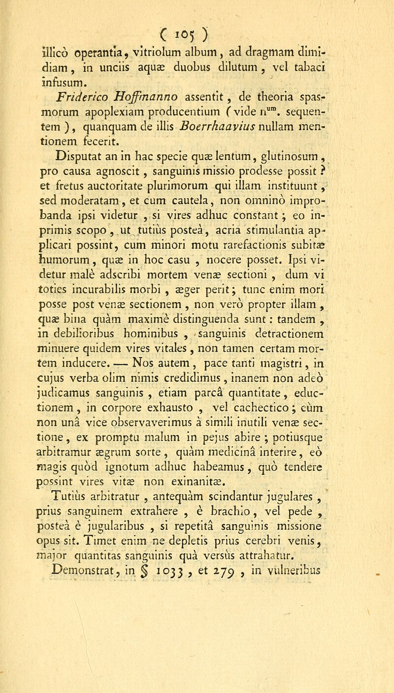 C '05) illlco operantia 9 vitrlolum album, ad dragmam dimi- diam , in unciis aquae duobus dilutum , vel tabaci infusum. Friderico Hojfmanno assentit, de theoria spas- morum apoplexiam producentium fviden. sequen- tem ), quanquam de illis Bocrrkaavius nullam men- tionem fecerit. Disputat an in hac specie quae lentum, glutinosum , pro causa agnoscit, sanguinis missio prodesse possit } et fretus auctoritate plurimorum qui illam instituunt, sed moderatam, et cum cautela, non omnino impro- banda ipsi videtur , si vires adhuc constant; eo in- primis scopo , ut tutius postea, acria stimulantia ap- plicari possint, cum minori motu rarefactionis subitae humorum, quce in hoc casu , nocere posset. Ipsi vi- detur male adscribi mortem venae sectioni , dum vi toties incurabilis morbi , seger perit; tunc enim mori posse post ven^ sectionem , non vero propter illam , quee bhia quam maxime distinguenda sunt; tandem , in debilioribus hominibus , sanguinis detractionem minuere quidem vires vitales, non tamen certam mor- tem inducere. — Nos autem , pace tanti magistri, in cujus verba olim nimis credidimus, inanem non adeo judicamus sanguinis , etiam parca quantitate, educ- tionem, in corpore exhausto , vel cachectico; cum non una vice observaverimus a simili inutili vense sec- tione, ex promptu malum in pejus abire ; potiusque arbitramur aegrum sorte , quam medicina interire, eo magis quod ignotum adhuc habeamus, quo tendere possint vires vit^e non exinanitse. Tutius arbitratur , antequam scindantur jugulares , prius sanguinem extrahere , e brachio, vel pede , postea e jugularibus , si repetita sanguinis missione opus sit. Timet enim ne depletis prius cerebri venis, major quantitas sanguinis qua versiis attrahatur.