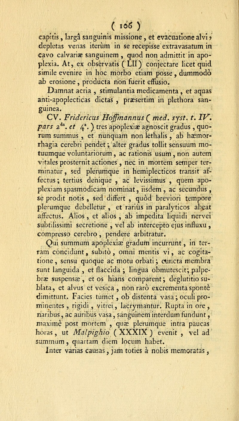 capitis, larga sangulnis missione, et evacuatione alvi > depletas venas iterum in se recepisse extravasatum in cavo calvarise sanguinem , quod non admittit in apo- plexia. At, ex observatis ( LII) conjectare licet quid simile evenire in hoc morbo etiam posse, dummodo ab erosione , producta non fuerit efFusio. Damnat acria , stimulantia medicamenta, et aquas antl-apoplecticas dictas , prjesertim in plethora san- guinea. CV. Fridericus Hqffmannus Q med. syst, t, IV, pars z^^. et 4'. ) tres apoplexiae agnoscit gradus , quo- rum summus , et nunquam non lethalis, ab hasmor- rhagia cerebri pendet; alter gradus tollit sensuum mo- tuumque voluntariorum, ac rationis usum, non autem vitales prosternit actlones, nec in mortem semper ter- minatur, sed plerumque in hemiplecticos transit af- fectas; tertius denique , ac levissimus , quem apo- plexiam spasmodicam nominat, iisdem , ac secundus, se prodit notis , sed differt , quod breviori tempore plerumque debelletur , et rarius in paralyticos abeat afFectus. Alios, et alios , ab impedita liquidi nervei subtilissimi secretione , vel ab intercepto ejus influxu, compresso cerebro, pendere arbitratur. Qui summum apoplexias gradum incurrunt, in ter- ram concidunt, sublto, omni mentis vi, ac cogita- tione , sensu quoque ac motu orbati; ciincta membra sunt languida , et flacclda ; lingua obmutescit; palpe- brje suspensae , et os hians comparent; deglutitio su- blata, et alvus et vesica , non raro excrementasponte dimittunt. Facles tumet, ob distenta vasa; oculi pro- minentes, rigidi, vitrei, lacrymantur. Rupta in ore , naribus, ac auribus vasa, sanguinem interdum fundunt, maxime post mortem , qiis plerumque intra paucas horas, ut Malpighio^XXXlK) evenit , vel ad summum , quartam dlem locum habet. Inter varias causas, jam toties a nobis memoratas,