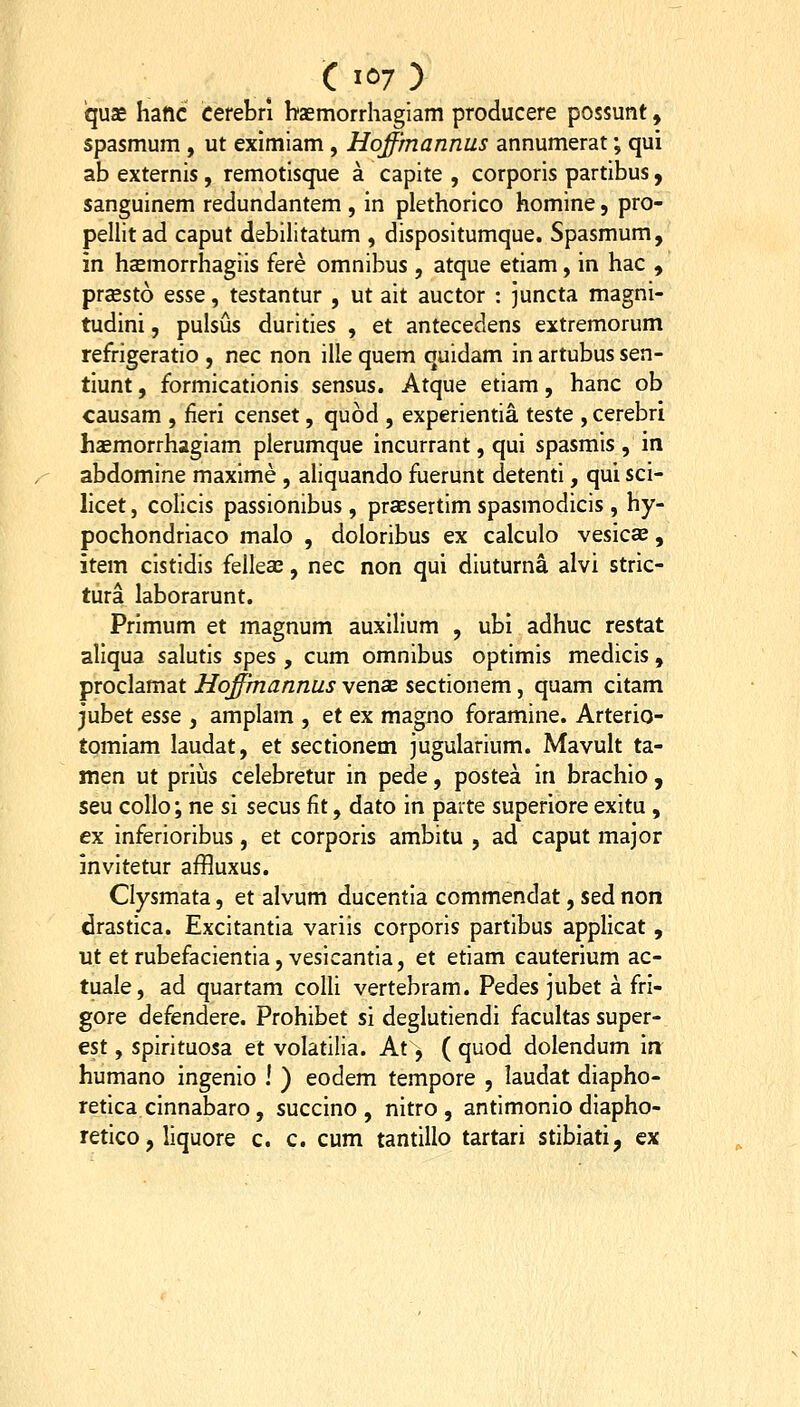 C iC)7 ) qus hatic cerebri hasmorrhaglam producere possunt, spasmum , ut eximiam , Hoffmannus annumerat; qui ab externis, remotisque a capite , corporis partibus, sanguinem redundantem , in plethorico homine, pro- pellitad caput debilitatum , dispositumque. Spasmum, in hccmorrhagiis fere omnibus , atque etiam, in hac , prsesto esse, testantur , ut ait auctor : juncta magni- tudini, pulsus durities , et antecedens extremorum refrigeratio , nec non ille quem quidam in artubus sen- tiunt, formicationis sensus. Atque etiam, hanc ob causam , fieri censet, quod , experientia teste , cerebri haemorrhagiam plerumque incurrant, qui spasmis , in abdomine maxime , aliquando fuerunt detenti, qui sci- licet, colicis passionibus, prsesertim spasmodicis , hy- pochondriaco malo , doloribus ex calculo vesicae, item cistidis felleae, nec non qui diuturna alvi stric- tura laborarunt. Primum et magnum auxllium , ubi adhuc restat aliqua salutis spes , cum omnibus optimis medicis , proclamat Hqffmannus vensE sectionem, quam citam jubet esse , amplam , et ex magno foramine. Arterio- tomiam laudat, et sectionem jugularium. Mavult ta- men ut priijs celebretur in pede, postea in brachio , seu collo; ne si secus fit, dato in parte superiore exitu , ex inferioribus, et corporis ambitu , ad caput major invitetur affluxus. Clysmata, et alvum ducentla commendat, sed non drastlca. Excitantia variis corporis partibus appllcat , ut et rubefaclentia, veslcantia, et etlam cauterium ac- tuale, ad quartam colli vertebram. Pedes jubet a fri- gore defendere. Prohibet sl deglutlendi facultas super- est, splrituosa et volatllla. At, ( quod dolendum Irr humano ingenlo ! ) eodem tempore , laudat diapho- retica clnnabaro, succino , nitro , antlmonio dlapho- retico, liquore c. c. cum tantillo tartari stibiati, ex