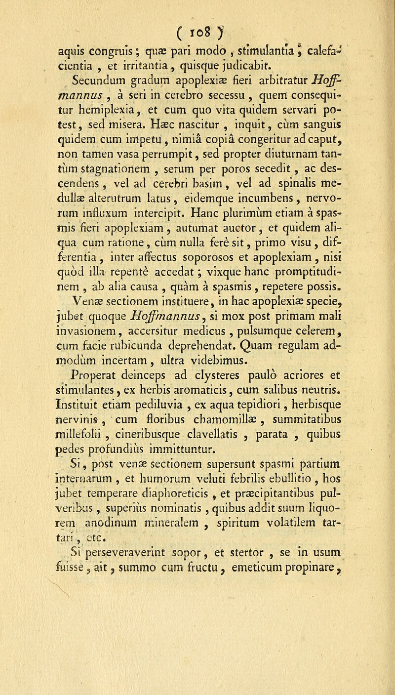 ( 'oS )■ _ aquis congruis; quas pari modo , stimulantia 9 calefa- cientla , et Irritantia, qulsque judicablt. Secundum gradum apoplexias fieri arbitratur Hoff- mannus , a seri in cerebro secessu , quem consequi- tur hemiplexla, et cum quo vita quldem servari po- test, sed mlsera. Haec nascitur , inqult, ciim sanguis quidem cum impetu , nlmi^ copla congerltur adcaput, non tamen vasa perrumplt, sed propter dluturnam tan- tum stagnatlonem , serum per poros secedlt, ac des- cendens, vel ad cerebri basim , vel ad spinalis me- dullae akerutrum latus , eidemque incumbens, nervo- rum influxum Interclplt. Hanc plurlmum etlam a spas- mls fieri apoplexiam, autumat auctor, et quidem ali- qua cum ratione, cum nulla fere slt, prlmo vlsu , dif- ferentla , inter affectus soporosos et apoplexlam , nisi quod illa repente accedat; vlxque hanc promptitudi- nem , ab alia causa , quam a spasmis, repetere possis. Vena; sectlonem instltuere, in hac apoplexlae specie, jubet quoqae Hoffmannus^ si mox post primam mali invasionem, accersitur medlcus , pulsumque celerem, cum facie rubicunda deprehendat. Quam regulam ad- modum incertam, ultra vldebimus. Properat deinceps ad clysteres paulo acriores et stlmulantes, ex herbis aromaticis, cum salibus neutris. Instltult etlam pedlluvia , ex aqua tepidiorl, herbisque nervlnls, cum floribus cbamomillae, summitatlbus millefolli , cinerlbusque clavellatis , parata , qulbus pedes profundiiis immittuntur. SI, post venge sectlonem supersunt spasmi partium internarum , et humorum veluti febrllls ebullltio , hos jubet temperare diaphoretlcls , et prseclpltantlbus pul- veribus, superliis nominatis , qulbus addlt suum liquo- rem anodinum mlneralem , splrltum volatUem tar- tari , ctc. Si perseveraverint sopor, et stertor , se in usum fuisse ^ ait, summo cum fructu, emeticum propinare,