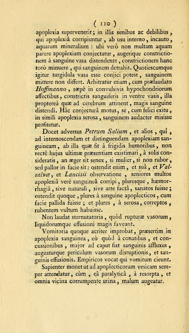 apoplexia supefvenerit; in illis senibus ac debilibus j qui apoplexia corripiuntur, ab usu interno , incauto , aquarum mineralium : ubi vero non multam aquam parere apoplexiam conjectatur, augerique constricrio- nem a sanguine vasa distendente , constrictionem hanc toto minuere , qui sanguinem detrahit. Quotiescumque igitur turgidula vasa esse conjici potest, sanguinem mittere non differt. Arbitratur etiam , cum praelaudato Hoffmanno , saepe in convulsivis hypochondriorum affectibus, constrictis sanguiferis in ventre vasis, illa propterea quae ad cerebrum attinent, magis sanguine distendi, Hac conjectura motus, se , cum felici exitu , in simili apoplexia serosa , sanguinem audacter misisse profitetur. Docet adversus Petrum Salium , et alios , qui , ad internoscendam et distinguendam apoplexiam san- guineam, ab illa quae fit a frigidis humoribus, non recte hujus ultimae praesentiam existimari, a solis con- sideratis , an aeger sit senex, si mulier, si non rubor , sed pallor in facie sit: ostendit enim , et sua, et Val' salvcE^ et Lancisii observatione , seniores multos apoplexia vere sanguinea corripi, pluresque , haemor- rhagia , sive naturali, sive arte facta, sanatos fuisse ; ostendit quoque , plures a sanguine apoplecticos , cum facie pallida fuisse ; et plures , a serosa, correptos , rubentem vultum habuisse. Non laudat sternutatoria , quod ruptura vasorum j liquidorumque effusioni magis faveant. Vomitoria quoque acriter improbat, praesertim in apoplexia sanguinea, eo quod a conatibus , et con- cussionibus , major ad caput fiat sanguinis affluxus , augeaturque periculum vasorum disruptionis, et san- guinis effusionis. Empiricos vocat qui vomitum cieunt. Sapienter monetutad apoplecticorum vesicam sem- per attendatur, cum , ea paraly tica , a resorpta, et omnia vicina corrumpente urina, malum augeatur.