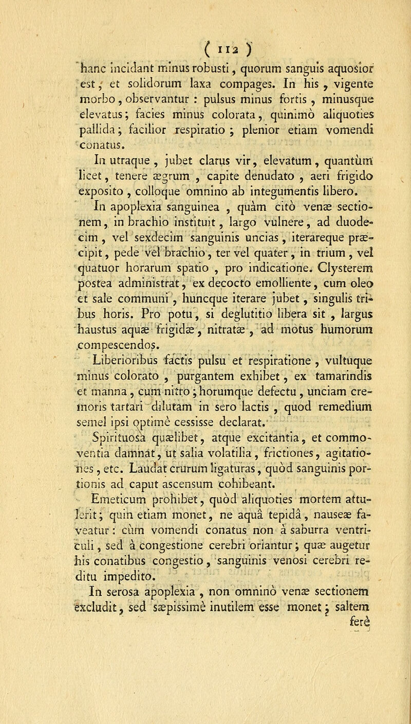 hanc inclciant minus robusti, quorum sanguis aquosior ;est; et solidorum laxa compages. In his , vigente morbo, observantur : pulsus minus fortis , minusque elevatus; facies minus colorata, quinimo aliquoties pallida; facilior respiratio ; plenior etiam vomendi conatas. In utraque , jubet clarus vir, elevatum, quantiinl licet, tenere cEgrum , capite denudato , aeri frigido exposito , coUoque omnino ab integumentis libero. In apoplexia sanguinea , quam cito vence sectio- nem, in brachio instituit, largo vulnere, ad duode- cim, vel sexdecim sanguinis uncias, iterareque prae- cipit, pede vel brachio, ter vel quater , in trium , vel quatuor horarum spatio , pro indicatione. Clysterem postea administrat, ex decocto emolliente, cum oleo et sale communi , huncque iterare jubet, singulis tri- bus horis. Pro potu, si deglutitio libera sit , largus iiaustus aquje frigidse, nitratae , ad motus humorum .compescendos. Liberioribus factis pulsu et resplratione , vultuque minus colorato , purgantem exhibet, ex tamarindis et manna, cum nitro; horumque defectu , unciam cre- moris tartari dilutam in sero lactis , quod remedium semel ipsi optime cessisse declarat. Spirituosa quslibet, atque excitantia, et commo- ventia damhat, ut salia volatilia, frictiones, agitatio- nes, etc. Laudat crurum ligaturas, quod sanguinis por- tionis ad caput ascensum cohibeant. Emeticum prohibet, quod aliquoties mortem attu- lerit; quin etiam monet, ne aqua tepida, nauseae fa- veatur: cum vomendi conatus non a saburra ventri- culi, sed a congestione cerebri oriantur; quse augetur his conatibus congestio, sanguinis venosi cerebri re- ditu impedito. In serosa apoplexia , non omnino venae sectionem excludit, sed s^pissime inutilem qssq monet j saltem fere