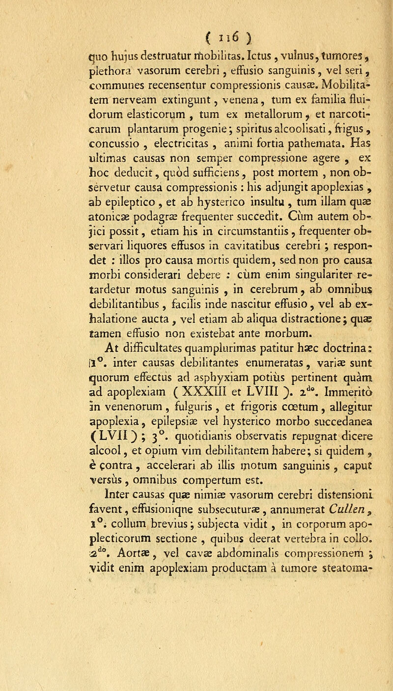 quo hujus destruatur rhobilitas. Ictus, vulnus, tumores, plethora vasorum cerebri, effusio sanguinis, vel seri, communes recensentur compressionis causa^. Mobilita- tem nerveam extingunt, venena, tum ex famiUa flui- dorum elasticorum , tum ex metallorum ^ et narcoti- carum plantarum progenie; spiritusalcoolisati, fiigus , concussio , electricitas , animi fortia pathemata. Has ultimas causas non semper compressione agere , ex hoc deducit, quod sufficiens, post mortem , non ob- servetur causa compressionis: his adjungit apoplexias , ab epileptico , et ab hysterico insultu , tum illam quae atonicse podagrse frequenter succedit. Cum autem ob- jici possit, etiam his in circumstantiis, frequenter ob- servari liquores effusos in cavitatibus cerebri; respon- det : illos pro causa mortis quidem, sednon pro causa morbi considerari debere ; ciim enim singulariter re- tardetur motus sanguinis , in cerebrum, ab omnibus debilitantibus, facilis inde nascitur effusio, vel ab ex- halatione aucta, vel etiam ab aliqua distractione; quas tamen effusio non existebat ante morbum. At difficultates quamplurimas patitur hsec doctrlna: [1**. inter causas debilitantes enumeratas, variae sunt quorum effectus ad asphyxiam potiiis pertinent quam ad apoplexiam ( XXXIII et LVIII ). z\ Immerito m venenorum , fulguris , et frigoris ccstum, allegitur apopiexia, epilepsia; vel hysterico morbo succedaneai (LVII); 3*^. quotidianis observatis repugnat dicere alcool, et opium vim debilitantem habere; si quidem , e contra , accelerari ab illis motum sanguinis , caput versijs, omnibus compertum est. Inter causas quae nimiae vasorum cerebri distensioni favent, effusioniqne subsecuturae, annumerat Cullen ^ 1°; collum brevius; subjecta vidit, in corporumapo- plecticorum sectione , quibus deerat vertebra in collo. ;2^°. Aortae, vel cavse abdominalis compressionem ; \idit enim apoplexiam productam a tumore steatoma-