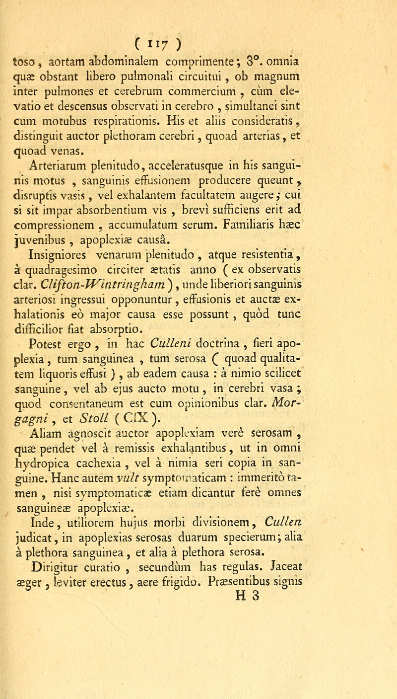 toso , aortam abdomlnalem comprlmente; 3°. omnia quse obstant libero pulmonali circuitui, ob magnum inter pulmones et cerebrum commercium , cum ele- vatio et descensus observati in cerebro , simultanei sint cum motubus respirationis. His et aliis consideratis , distinguit auctor plethoram cer^bri, quoad arterias, et quoad venas. Arteriarum plenitudo, acceleratusque in his sangui- nis motus , sanguinis effusionem producere queunt y disruptis vasis, vel exhalantem facultatem augere ; cui si sit impar absorbentium vis , brevi sufficiens erit ad compressionem , accumulatum serum. Familiaris hcec juvenibus , apoplexiie causa. Insigniores venarum plenitudo , atque resistentia, a quadragesimo circiter setatis anno ( ex observatis clar. Clifton-lVintringham ), unde liberiori sanguinis arteriosi ingressui opponuntur, effusionis et auctje ex- halationis eo major causa esse possunt , quod tunc difficilior fiat absorptio. Potest ergo , in hac Culleni doctrina , fieri apo- plexia , tum sanguinea , tum serosa Q quoad qualita- tem liquoris effusi) , ab eadem causa r a nimio scilicet sanguine, vel ab ejus aucto motu, in cerebri vasa ; quod consentaneum est cum opinionibus clar. Mor- gagni , et Stoll ( CIX ). Aliam agnoscit auctor apoplexiam ver^ serosam , quae pendet vel a remissis exhalantibus, ut in omni hydropica cachexia , vel a nimia seri copia in san- guine. Hanc autem vult symptOT.aticam : immerito ta- men , nisi symptomaticae etiam dicantur fere omnes sanguineae apoplexis. Inde, utiliorem hujus morbi divisionem, Cullen judicat,in apoplexias serosas duarum specierum; alia a plethora sanguinea , et alia a plethora serosa. Dirigitur curatio , secundum has regulas. Jaceat asger , leviter erectus, aere frigido. Prssentibus signis H 3