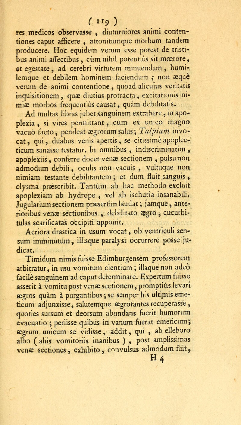 r «'9) res medlcos observasse , diuturniores animi conten- tiones caput afficere , attonitumque morbum tandem producere. Hoc equidem verum esse potest de tristi- bus animi afFectibus, ciim nihil potentius sit moerore, et egestate, ad cerebri virtutem minuendam , humi- lemque et debilem hominem faciendum ,* non aeque verum de animi contentione, quoad alicujus veritatls inquisitionem, quae diutius protracta, excitationis ni- miae morbos frequentius causat, quam debiiitatis. Ad multas libras jubet sanguinem extrahere, in apo- plexia , si vires permittant, ciim ex unico magno vacuo facto, pendeat a;grorum salus; Tulpium invo- cat, qui, duabus venis apertis, se citissimeapoplec- ticum sanasse testatur. In omnibus , indiscriminatim , apoplexiis, conferre docet venoB sectionem , pulsu non admodum debiU, ocuUs non vacuis , vultuque non nimiam testante debilitantem; et dum fluit sanguis, clysma praescribit. Tantum ab hac methodo excluit apoplexiam ab hydrope , vel ab ischuria insanabili. Jugulariumsectionem praesertim laudat; jamque, ante- rioribus venae sectionibus , debiUtato ^gro , cacurbi-. tulas scarificatas occipiti apponit. Acriora drastica in usum vocat, ob ventriculi stn' sum imminutum, illisque paralysi occurrere posse ju- dicat. Timidum nimis fuisse Edimburgensem professorem arbitratur, in usu vomitum cientium ; illaque non adeo facile sanguinem ad caput determinare. Expertum fuisse asserit a vomitu post venae sectionem, promptius levari aegros quam a purgantibus;se semperhis ultimiseme- ticum adjunxisse, salutemque cegrotantes recuperasse, quoties sursum et deorsum abundans fuerit humorum evacuatio ; periisse quibus in vanum fiierat emeticum; aegrum unicum se vidisse, addit, qui , ab elleboro albo ( aliis vomitoriis inanibus ) , post amplissimas venae sectiones, exhibito, r^^nvulsus admodum fiiit, H4