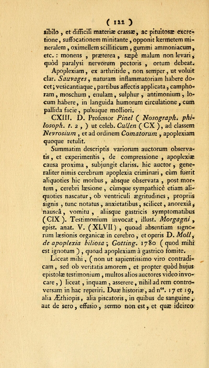 (111) Jibilo , et difficill materiaE crassae, ac pituitoss etcre^ tione, suffocationem minitante, opponit kermetem mi- neralem, oximellem scilliticum, gummi ammoniacum, etc.: monens , preEterea , ssep^ malum non levari, quod paralysi nervorum pectoris , ortum debeat. Apoplexiam, ex arthritide , non semper, ut voluit clar. Sauvages, naturam inflammatoriam habere do* cet; vesicantiaque, partibus afFectis applicata, campho- ram, moschum , enulam, sulphur , antimonium , lo- cum habere, in languida humorum circulatione , cum pallida facie, pulsuque molliori. CXIIf. D. Professor Pinel ( Nosograph, phi^ losopk. /. 2 , ) ut celeb. CuLlen ( CX ), ad classem Nevrosium , et ad ordinem Comatorum , apoplexiam quoque retulit. Summatim descriptis varlorum auctorum observa- tis, et experimentis , de compressione , apoplexiae causa proxima , subjungit clariss. hic auctor, gene- raliter nimis cerebrum apoplexia criminari, cum fiierit aliquoties hic morbus, absque observata , post mor* tem , cerebri Isesione , cumque sympathice etiam ali- quoties nascatur, ob ventriculi cEgritudines, propriis signis , tunc notatus, anxietatibus, scilicet, anorexia, nausea, vomitu , aliisque gastricis symptomatibus (CIX). Testimonium invocat, illust. Morgagni y epist. anat. V. (XLVII) , quoad absentiam signc- rum lassionis organicse in cerebro , et operis D. Molly de apoplexia hiliosa\ Gotting. 1780 ( quod mihi est ignotum ) , quoad apoplexiam a gastrico fomite. Liceat mihi, ( non ut sapientissimo viro contradi- cam , sed ob veritatis amorem , et propter quod hujus epistols testimonium , multos alios auctores video invo- care,) liceat, inquam , asserere, nihil ad rem contro- versam in hac reperiri. Duas historiae, ad n*. 17 et 19, alia jEthiopis, alia piscatoris, in quibus de sanguine , aut de sero, efFusio, sermo non est y et quas idcirco