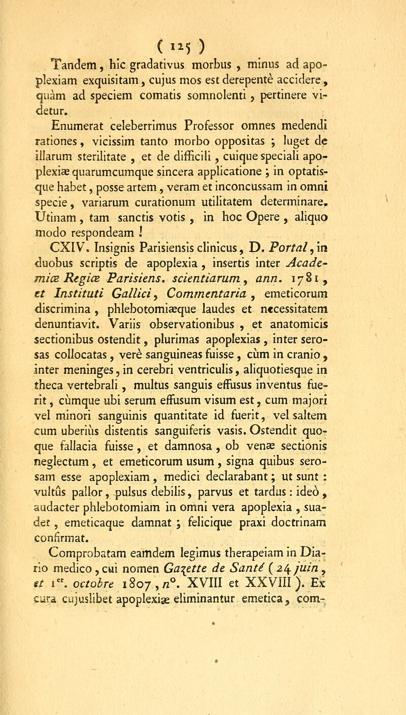 ( 1^5 ) Tandem, hic gradativus morbus , minus ad apo- plexiam exquisitam, cujus mos est derepente accidere , quam ad speciem com.atis somnolenti, pertinere vi- detur. Enumerat celeberrimus Professor omnes medendi rationes, vicissim tanto morbo oppositas ; luget dc illarum sterilitate , et de difficili, cuique speciali apo- plexi« quarumcumque sincera applicatione ; in optatis- que habet, posse artem, veram et inconcussam in omni specie, variarum curationum utilitatem determinare, Utinam , tam sanctis votis , in hoc Opere , aliquo modo respondeam I CXIV. Insignis Parisiensisclinicus, D. Portal^m duobus scriptis de apoplexia , insertis inter Acadc- 7711(2 RegicB Parisiens. scientiarum, ann. 1781, tt Instituti Gallici y Commentaria , emeticorum discrimina , phlebotomiasque laudes et n€cessitatem denuntiavit. Variis observationibus , et anatomicis sectionibus ostendit, plurimas apoplexias , inter sero- sas collocatas, vere sanguineas fuisse, cijm in cranio , inter meninges, in cerebri ventriculis, aliquotiesque in theca vertebrali, multus sanguis effusus inventus fue- rit, cumque ubi serum effusum visum est, cum majori vel minori sanguinis quantitate id fuerit, vel saltem cum uberius distentis sanguiferis vasis. Ostendit quo- que fallacia fuisse , et damnosa , ob venae sectionis neglectum, et emeticorum usum , signa quibus sero- sam esse apoplexiam , medici declarabant; ut sunt : vultus pallor, pulsus debilis, parvus et tardus: ideo , audacter phlebotomiam in omni vera apoplexia , sua- det, emeticaque dam.nat ; felicique praxi doctrinam confirmat. Comprobatam eamdem legimus therapeiam in Dia- rlo medico , cui nomen Ga^ette de Santi ( 2^ juin , st i.octobre 1807,/2°. XVIII et XXVIII). Ex cura cujuslibet apoplexise eliminantur emetica^ com-