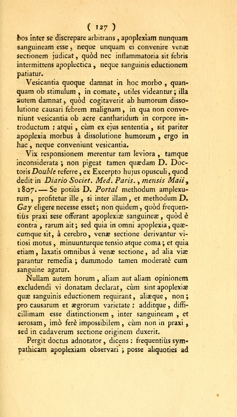 hos inter se dlscrepare arbitrans , apoplexiam nunquam sanguineam esse, neque unquam ei convenire venas sectionem judicat, quod nec inflammatoria sit febris intermittens apoplectica, neque sanguinis eductionem patiatur. Vesicantia quoque damnat in hoc morbo , quan- quam ob stimulum , in comate, utiles videantur; illa autem damnat, quod cogitaverit ab humorum disso- lutione causari febrem malignam, in qua non conve- niunt vesicantia ob acre cantharidum in corpore in- troductum : atqui, ciim ex ejus sententia , sit pariter apoplexia morbus a dissolutione humorum , ergo in hac , neque conveniunt vesicantia. Vix responsionem merentur tam kviora , tamque inconsiderata ; non pigeat tamen qusedam D. Doc- toris Double referre, ex Excerpto hujus opuscuH, quod deditin Diario Societ. Med. Paris., mensis Maii^ 1807. — Se potius D. Portal methodum amplexu- rum , profitetur ille , si inter iliam, et methodum D. Gay eligere necesse esset; non quidem, quod frequen- tiiis praxi sese offerant apoplexias sanguineae, quod e contra , rarum ait; sed quia in omni apoplexia, quse- cumquesit, a cerebro, venae sectione derivantur vi- tiosi motus, minuunturque tensio atque coma; et quia etiam, laxatis omnibus a venae sectione, ad alia viae parantur remedia ; dummodo tamen moderate cum sanguine agatur. Nullam autem horum , aliam aut aliam opinionem cxcludendi vi donatam declarat, cum sint apoplexis quae sanguinis eductionem requirant, aliaeque, non ; pro causarum et sgrorum varietate ; additque, diffi- cillimam esse distinctionem , inter sanguineam , et serosam, imo fere impossibilem , cum non in praxi , sed in cadaverum sectione originem duxerit. Pergit doctus adnotator, dicens : frequentius sym^ pathicam apople;«ciam observari ; posse aliquoties ad