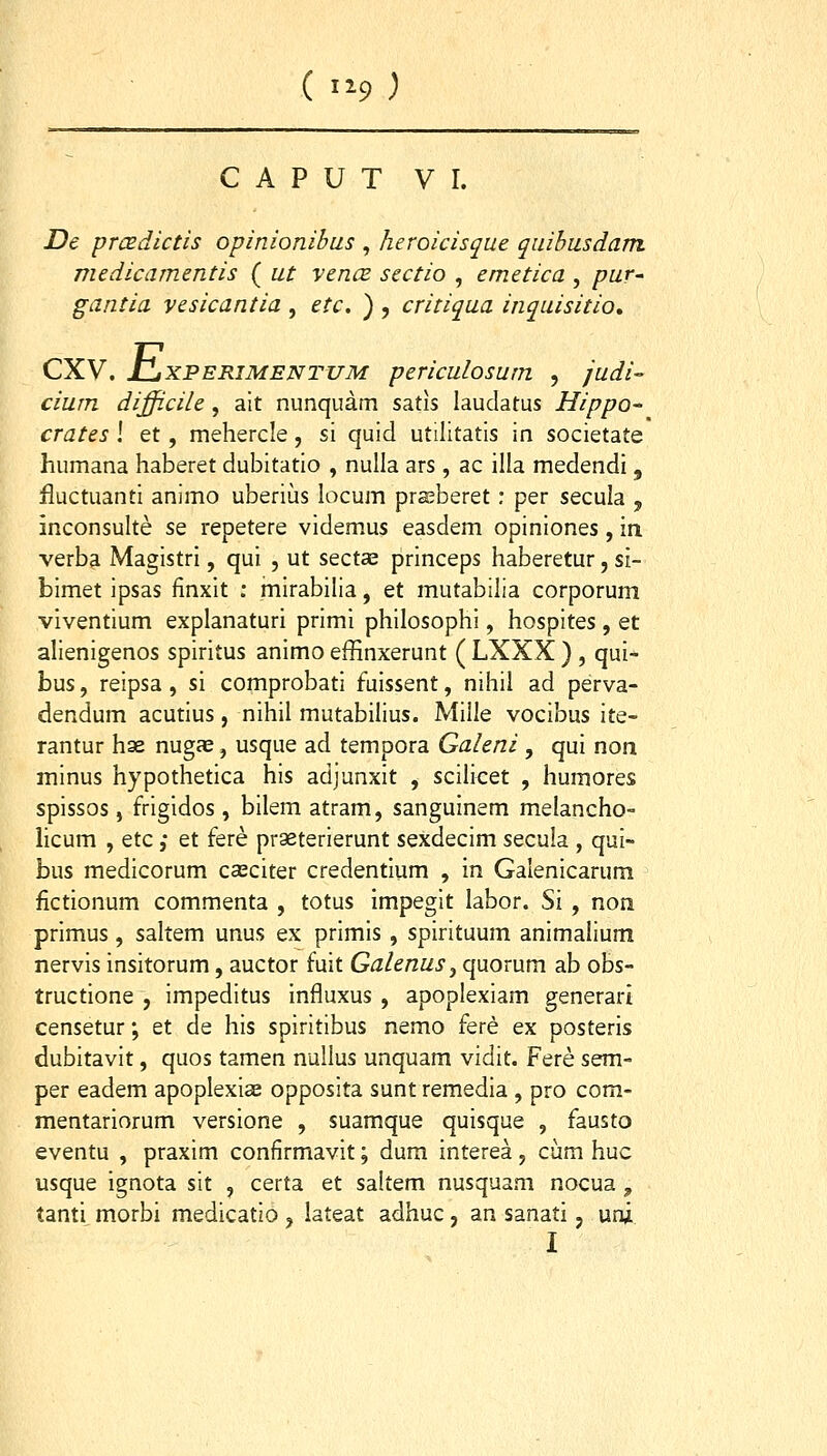 ( 1^9 ) C A P U T VI. De prcedictis opinionibus , heroicisque quibusdam medicamentis ( ut vencB sectio , emetica , puV' gantia vesicantia , etc. ) , critiqua inquisitio» CXV. tliXPERiMENTUM periculosum , judi- ciurn difficile, alt nunquam satis laudatus Hippo- crates \ et, mehercle, si quid utilitatis in societate humana haberet dubitatio , nulla ars, ac illa medendi, fluctuanti animo uberius locum prseberet; per secula , inconsulte se repetere videmus easdem opiniones, in verba Magistri, qui , ut sectce princeps haberetur, si- bimet ipsas finxit : mirabilia, et mutabilia corporum viventium explanaturi primi philosophi, hospites , et alienigenos spiritus animo effinxerunt ( LXXX ) , qui- bus, reipsa, si comprobati fuissent, nihil ad perva- dendum acutius, nihil mutabilius. Mille vocibus ite- rantur hse nugae, usque ad tempora Galeni , qui non minus hypothetica his adjunxit , scilicet , humores spissos, frigidos, bilem atram, sanguinem melancho- licum , etc ,* et fere praeterierunt sexdecim secula , qui- bus medicorum casciter credentium , in Galenicarum ^ fictionum commenta , totus impegit labor. Si , non primus , saltem unus ex primis , spirituum animalium nervis insitorum, auctor fuit Galenus ^ quovum ab obs- tructione , impeditus influxus , apoplexiam generart censetur; et de his spiritibus nemo fere ex posteris dubitavit, quos tamen nullus unquam vidit. Fere sem- per eadem apoplexiae opposita sunt remedia , pro com- mentariorum versione , suamque quisque , fausto eventu , praxim confirmavit; dum interea, ciim huc usque ignota sit , certa et saltem nusquam nocua ^ tanti morbi medicatio , lateat adhuc, an sanati, uni I