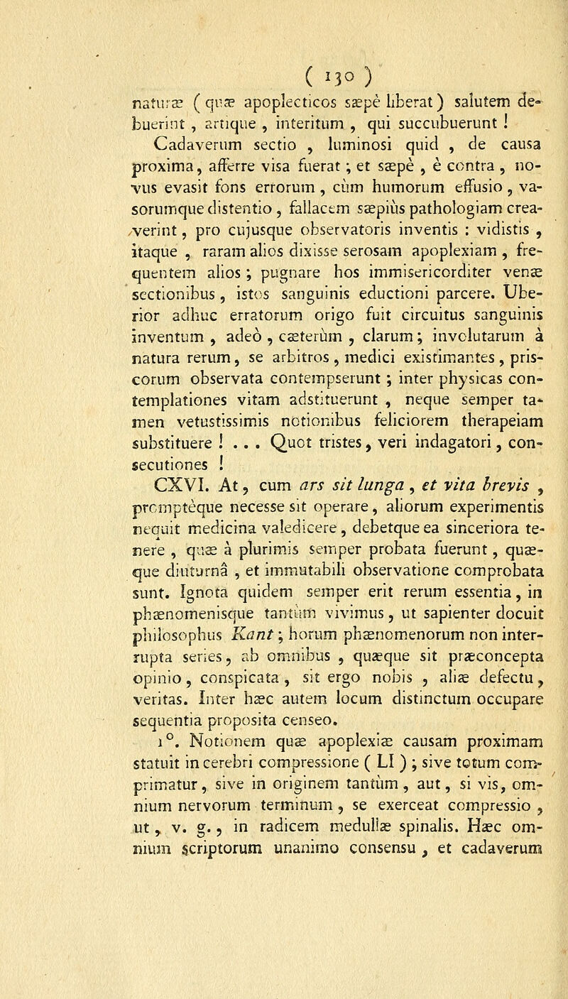 natursE ( qv-se apoplecticos s£epe liberat) salutem de- buerint , artique , interitum , qui succubuerunt ! Cadaverum sectio , luminosi quid , de causa proxima, afFerre visa fuerat; et saspe , e contra , no- •vus evasit fons errorum , ciim humorum effusio , va- sorumquedistentio, fallactm saepius pathologiam crea- /verint, pro cu]usque observatoris inventis : vidistis , itaque , raram alios dixisse serosam apoplexiam , fre- quentem alios; pugnare hos immisericorditer vens scctionibus, istos sanguinis eductioni parcere. Ube- rior adhuc erratorum origo fuit circuitus sanguinis inventum , adeo , csteriim , clarum; involutarum a natura rerum, se arbitros , medici existimantes , pris- corum observata contempserunt ; inter physicas con- templationes vitam adstituerunt , neque semper ta* men vetustissimis notionibus fehciorem therapeiam substituere ! . . . Quct tristes, veri indagatori, con- secutiones ! CXVI. At 5 cum ars sit lunga , et vita hrevis , prcmpteque necesse sit operare, aliorum experimentis nequit medicina valedicere, debetque ea sinceriora te- nere , qu£ a plurimis semper probata fuerunt, quse- que diuturna , et immutabih observatione comprobata sunt. Ignota quidem semper erit rerum essentia, in phsenomenisque tantum vivimus, ut sapienter docuit philosophus Kant; horum phasnomenorum non inter- rupta series, ab omnibus , quaeque sit praeconcepta opinio, conspicata , sit ergo nobis , aliae defectu, veritas. Inter hsec autem locum distinctum occupare sequentia proposita censeo. 1°. Notionem qus apoplexis causam proximam statuit incerebri compressione ( LI ) ; sive totum con> primatur, sive in originem tantum, aut, si vis, om- nium nervorum terminum , se exerceat compressio , ut , V. g. 5 in radicem medullas spinalis. Haec om- nium scriptorum unanimo consensu , et cadaverum