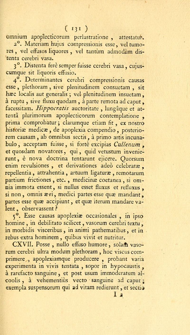 omnium apoplecticorum perlastratione , attestatuir. 2°. Materiam hujus compressionis essQy vel tumo- res, vel effusos liquores , vel tantum admodiim dis- tenta cerebri vasa. 3°. Distenta feresemper fuisse cerebri vasa, cujus- cumque sit liquoris efFusio. 4°. Determinantes cerebri compressionis causas esse , plethoram , sive plenitudinem consuetam , sit hsec localis aut generalis ; vel plenitudinem insuetam, a ruptu , sive fluxu quodam , a parte remota ad caput, facessitam. Hippocratis auctoritate , lungaque et at- tenta plurimorum apoplecticorum contemplatione , prima comprobatur; clarumque etiam fit, ex nostro historioE medics , de apoplexia compendio , posterio- rem causam , ab omnibus sectis, a primo artis incuna- bulo, acceptam fuisse, si forte excipias Cullenum , et quosdam novatores, qui, quid vetustum invenie- runt, e nova doctrina tentarunt ejicere. Quorsum enim revulsiones , et derivationes adeo celebratse , repellentia, attrahentia , artuum ligaturae , remotarum partium frictiones , etc. , medicinoe coetanea , si om- nia immota essent, si nuUus qssqI fluxus et refluxus , si non , omnis aevi, medici partes esse quae mandant, partes esse quae accipiunt, et quae iterum mandare va- lent, observassent ? 5°. Esse causas apoplexiae occasionales , in ipso» homine , in debilitato scilicet, vasorum cerebri textu, in morbidis visceribus, in animi pathematibus, et in rebus^xtra hominem, quibus vivit et nutritur. CXVII. Posse , nullo effuso humore, sohfh vaso- rum cerebri ultra modum plethoram , hoc viscuscom- primere , apoplexiamque producere , probant varia experimenta in vivis tentata , sopor in hypocaustis , a rarefacto sanguine j et post usum immoderatum al- coolis , a vehementius vecto sanguine ad caput; exempla suspensorura qui ad vitam redierunt, et seciia