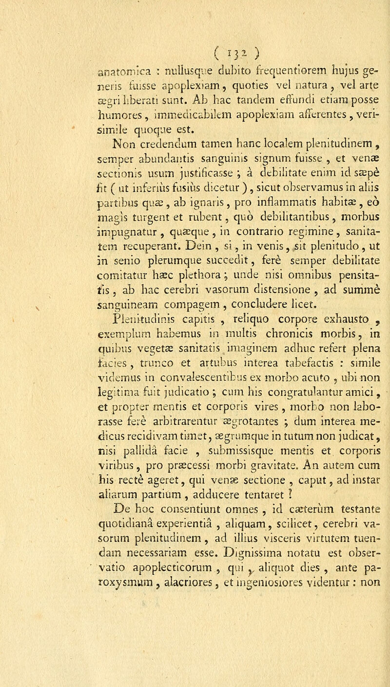 ( ^r- ) anatomira : niiliusqve dubito frequentiorem hujus ge- neris fuisse apoplexiam, quoties vel natura, vel arte asgriiiberat! sunt. Ab hac tandem effundi etiaraposse humores, immedic^bikm apoplexiam afferentes, veri- simiile quoque est. Non creclendum tamen hanc localem plenitudinem , sem.per abundantis sanguinis signum fuisse , et venae sectionis usum justificasse ; a debilitate enim id sspe iit ( ut inferius fusius dicetur ) , sicut observamusin aliis partibus qua;, ab ignaris , pro inflammatis habitae , eo magis turgent et rubent, quo debilitantibus, morbus impugnatur, quaeque , in contrario regimine, sanita- tem recuperant. Dein , si, in venis, sit plenitudo, ut m senio plerumque succedit, fere semper debilitate comitatur haec plethora j unde nisi omnibus pensita- tis j ab hac cerebri vasorum distensione , ad summe sanguineam compagem , concludere licet. Plenttudinis capitis , reliquo corpore exhausto , exemplum habemus in multis chronicls morbis, in quibus vegetae sanitatis imaginem adhuc refert plena tacies, trunco et artubus interea tabefactis : simile videmus in convalescentibus ex morbo acuto , ubi non legitima fuit judicatio ; cum his congratulantur amici , et propter mentis et corporis vlres, morbo non labo- rasse fere arbitrarentur segrotantes ; dum interea me- dicus recidivam timet, segriimque in tutum non judicat, nisi pallida facie , submissisque mentis et corporis viribus, pro prsscessi morbi gravitate. An autem cum his recte ageret, qui venoe sectione , caput, ad instar aliarum partium , addiicere tentaret ? De hoc consentiunt omnes , id carterum testante quotidiana experientia , aliquam, scilicet, cerebri va- sorum plenitudinem, ad illius visceris virtutem tuen- dam necessariam esse. Dignissima notatu est obser- vatio apoplecticorum , qui ., aliquot dies , ante pa- roxysmum , alacriores, et mgeniosiores videntur: non