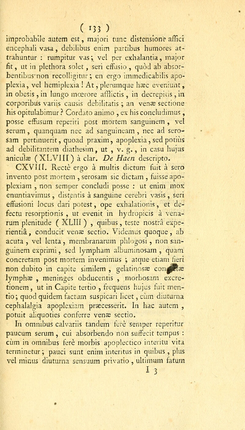 improbablle autem est, majori tunc dlstenslone affici encephali vasa, debilibus enim partibus humores at- trahuntur : rumpitur vas; vel per exhalantia, inajor fit, ut in plethora solet, seri effusio , quod ab absor- bentibus'non recolHgitur; en ergo immedicabilis apo- plexia, vel hemiplexia ! At, plerumque haec eveniunt, in obesis, in lungo moerore afl-lictis, in decrepius, in corporibus variis causis debilitatis ; an venffi sectione his opitulabimur ? Cordato animo , ex his conciudimus, posse effusum reperiri post mortem sanguinem , vel serum, quanquam nec ad sanguineam , nec ad sero- sam pertinuerit, quoad praxim, apoplexia, sed potii!is ad debilitantem diathesim, ut , v. g., in casu hujus aniculae (XLVllI) a clar. De Haen descripto. CXVIir. Recte ergo a multis dictum fuit a sero invento post mortem , serosam sic dictam , fuisse apo- plexiam , non semper concludi posse : ut enim mox enuntiavimus, distentis a sanguine cerebri vasis, seri effusioni locus dari potest, ope exhalationis, et de- fectu resorptionis , ut evenit in hydropicis a vena- rum plenitude ( XLIII ) , quibus, teste nostra expe- rientia, conducit vencs sectio. Videmus quoque, ab acuta , vel lenta, membranarum phlogosi, non san- guinem exprimi, sed lympham albuminosam , quam concretam post mortem invenimus ; atque etiam fieri non dubito in capite similem , gelatinosas con|^se lymphas , meninges obducentis , morbosam excre- tionem, ut in Capite tertio , frequens hujus fuit men- tio; quod quidem factum suspicari licet, ciimi diuturna cephalalgia apoplexiam prsecesserit. In hac autem , potuit aliquoties conferre venas sectio. In omnibus calvariis tandem fere semper reperitur paucum serum, cui absorbendo non suffecit tempus : cum in omnibus fere morbis apoplectico interitu vita terminetur; pauci sunt enim interitus in quibus , plus vel minus diuturna sensuum privatio , ultimum fatum 13