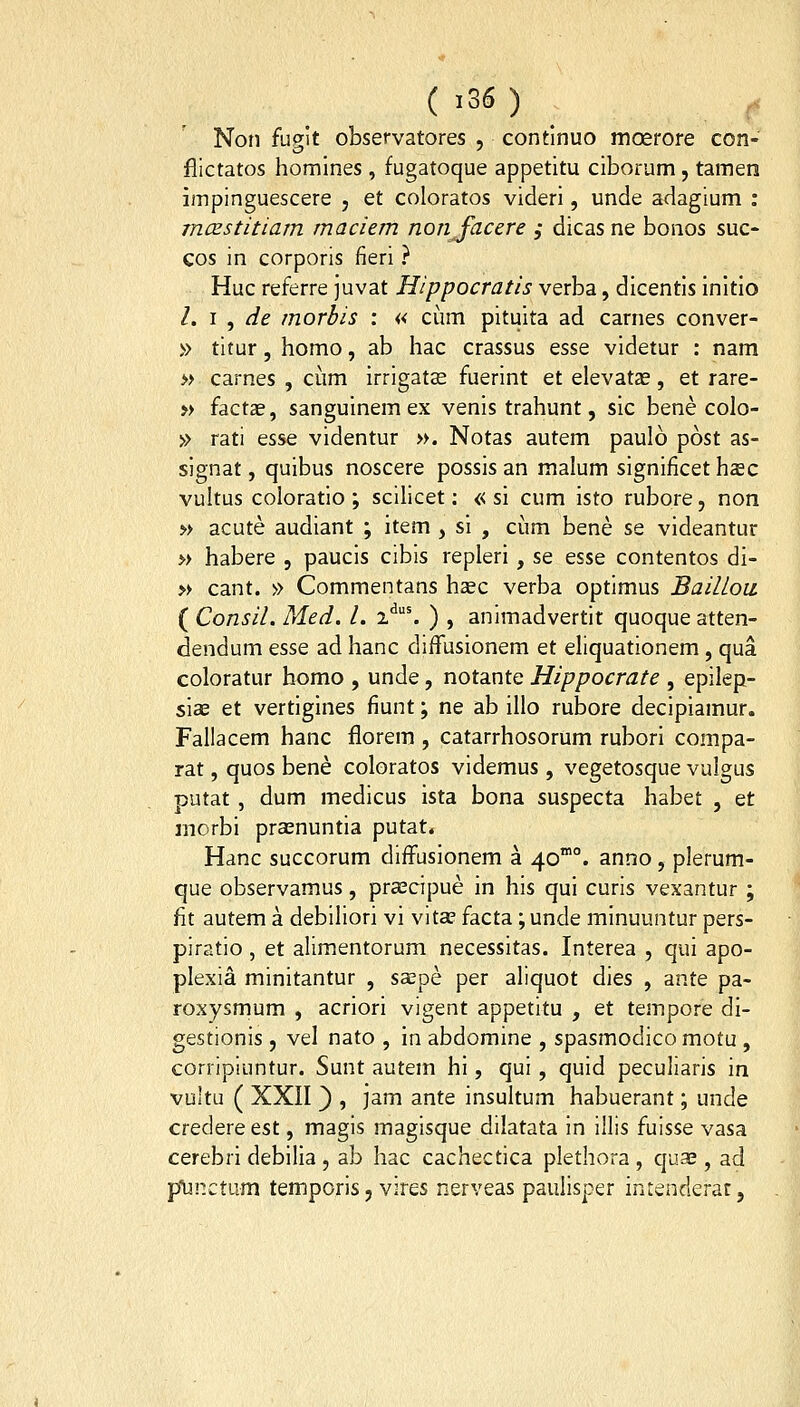 Non fugit observatores , contlnuo moerore con- flictatos homines, fugatoque appetitu ciborum, tamen impinguescere , et coloratos videri, unde adagium : mcEstitiam maciem nonfacere ; dicas ne bonos suc- cos in corporis fieri ? Huc referre juvat Hippocratis verba, dicentis initio l. i , de morbis : « cum pituita ad carnes conver- » titur, homo, ab hac crassus esse videtur : nam » carnes , cum irrigatas fuerint et elevatze, et rare- » factae, sanguinem ex venis trahunt, sic bene colo- » rati esse videntur ». Notas autem paulo post as- signat, quibus noscere possis an malum significet hasc vultus coloratio ; scilicet: « si cum isto rubore, non » acute audiant ; item , si , ciim bene se videantur » habere , paucis cibis repleri , se esse contentos di- » cant. » Commentans haec verba optimus Baillou ( Consil. Med. l. i*^'. ) , animadvertit quoque atten- dendum esse ad hanc diffusionem et eliquationem, qua coloratur homo , unde, notante Hippocrate , epilep- siae et vertigines fiunt; ne ab illo rubore decipiamur. Fallacem hanc florem , catarrhosorum rubori compa- rat, quos bene coloratos videmus, vegetosque vulgus Dutat , dum medicus ista bona suspecta habet , et morbi prasnuntia putat. Hanc succorum difFusionem a 40°. anno, plerum- que observamus, pra^cipue in his qui curis vexantur ; fit autem a debiliori vi vita? facta ;unde minuuntur pers- piratio , et alimentorum necessitas. Interea , qui apo- plexia minitantur , saepe per aliquot dies , ante pa- roxysmum , acriori vigent appetitu , et tempore di- gestionis , vel nato , in abdomine , spasmodico motu , corripiuntur. Sunt autem hi, qui, quid peculiaris in vuitu ( XXII 3 ? jam ante insultum habuerant; unde credereest, magis magisque dilatata in illis fuisse vasa cerebri debilia, ab hac cachectica plethora, quae , ad plinctum temporis, vires nerveas paulisper intenderar,