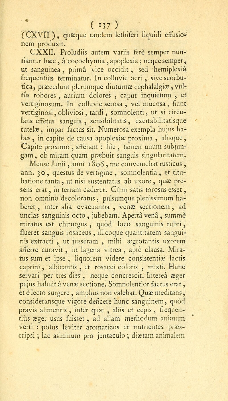 (CXVII ) , quseque tanclem lethiferl liquldi efFusio- nem produxit. CXXII. Proludiis autem variis fere semper nun- tiantur haec , a cocochymia ,apoplexia; nequesemper, ut sanguinea , prima vice occidit, sed hemiplexia frequentius terminatur. In coUuvie acri , sive scorbu- tica, pr^cedunt plerumque diuturnse cephalalgiae , vul- tus robores , aurium dolores , caput inquietum , et vertiginosum. In colluvie serosa , vel mucosa, fiunt vertiginosi, obliviosi, tardi, somnolenti, ut si circu- lans effetus sanguis , sensibilitatis, excitabilitatisque tutelse, impar factus sit. Numerosa exempla hujus ha- bes, in capite de causa apoplexis proxim.a , ahaque, Capite proximo , afferam : hic , tamen unum subjun- gam , ob miram quam prasbuit sanguis singularitatem. Mense Junii, anni i §06 , me conveniebat rusticus , ann. 30 , questus de vertigine , somnolentia , et titu- batione tanta, ut nisi sustentatus ab uxore , quse pre- sens erat, in terram caderet. Ciim satis torosus esset, non omnino decoloratus, pulsumque plenissimum ha- heret, inter alia evacuantia , vens sectionem , ad uncias sanguinis octo , jubebam. Aperta vena , summe miratus est chirurgus , quod loco sanguinis rubri, flueret sanguis rosaceus , illicoque quantitatem sangui- nis extracti , ut jusseram , mihi sgrotantis uxorem afferre curavit , in lagena virrea , apte clausa. Mira- tus sum et ipse , liquorem videre consistentise lactis caprini, albicantis , et rosacei coloris , mixti. Hunc servari per tres dies , neque concrescit. Interea aeger pejus habuit a ven^ sectione. Somnolentior factus erat, et e lecto surgere , amplius non valebat. Quae meditans, consideransque vigore deficere hunc sanguinem, quod pravis alimenlis , inter qus , aliis et cepis, frequen- tiiis aeger usus fuisset, ad aliam methodum animum verti : potus leviter aromaticos et nutrientes praes- cripsi; lac asininum pro jentaculo ; diaetam aRzmalem