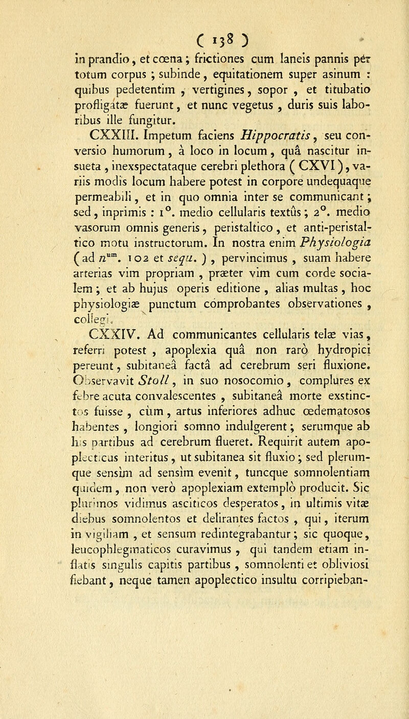 in prandio, et coena; frictlones cum laneis pannis p^ totum corpus ; subinde, eq-uitationem super asinum : quibus pedetentim , vertigines, sopor , et titubatio profligatae fuerunt, et nunc vegetus , duris suis labo- ribus ille fungitur. CXXIII. Impetum faciens Hippocratis, seu con- versio humorum, a loco in locum, qua nascitur in- sueta , inexspectataque cerebri plethora ( CXVI), va- riis modis locum habere potest in corpore undequaque permeabili, et in quo omnia inter se communicant; sed, inprimis : 1°. medio cellularis textus; 2°. medio vasorum omnis generis, peristaltico , et anti-peristal- tico motu instructorum. In nostra enim Physiologia (ad n. 102 et scqu. ) , pervincimus , suam habere arterias vim propriam , praeter vim cum corde socia- lem ; et ab hujus operis editione , alias multas , hoc physiologiae punctum comprobantes observationes , colleszi o CXXIV. Ad communicantes cellularis telas vias, refern potest , apoplexia qua non raro hydropici pereunt, subitanea facta ad cerebrum seri fluxione. Observavit tSfo//, in suo nosocomio , complures ex fcbre acuta convalescentes , subitanea morte exstinc- tC'S fuisse , ciim, artus inferiores adhuc oedematosos habentes , longiori somno indulgerent; serumque ab Ii;s partibus ad cerebrum flueret. Requirit autem apo- pkct.cus interitus, utsubitanea sit fluxio; sed plerum- que sensim ad sensim evenit, tuncque somnolentiam quidem , non vero apoplexiam extemplo producit. Sic plurnnos vidimus asciticos desperatos, in ultimis vitae diebus somnolentos et delirantes factos , qui, iterum in vigihiim , et sensum redintegrabantur; sic quoque, leucophlegiYiaticos curavimus , qui tandem etiam in- flatis smgulis capitis partibus , somnolenti et obliviosl fiebant, neque tamen apoplectico insultu corripieban-