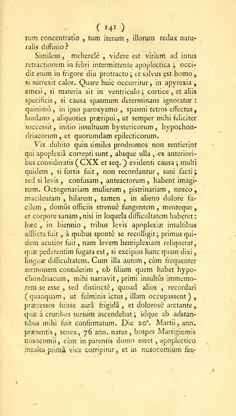 Tum concentratlo , tum iterum , lUorum redux natu- ralis diifusio ? Similem , mehercle , videre est virium ad intus retractionem in febri intermittente apoplectica ; occi- dit enim in frigore diu protracto; et salvus est homo, si surrexit calor. Quare huic occurritur, in apyrexia , emesi, si materia sit in ventriculo ; cortice , et aliis specificis, si causa spasmum determinans ignoratur : quinimo , in ipso paroxysmo , spasmi tetros e&ctus , laudano , aliquoties prseripui, ut semper mihi feliciter successit, initio insultuum hystericorum , hypochon- driacorum , et quorumdam epilecticorum. Vix dubito quin similes prodromos non sentierint qui apoplexia correpti sunt, absque ulla , ex anteriori- bus consideratis ( CXX et seq. ) evidenti causa ; multi quidem , si fortis fuit, non recordantur , sani facti; sed si levis, confusam , anteactorum, habent imagi- nem. Octogenariam mulierem , pistrinariam , nosco , macilentam , hilarem , tamen , in alieno dolore fa- cilem , domus officiis strenue fungentem , menteque, et corpore sanam, nisi in loquela difficultatem haberet: hsec , in biennio , tribus levis apoplexias insultibus afilicta fuit , a quibus sponte se recoUigit; primus qui- dem acutior fuit, nam levem hemiplexiam reliquerat, quse pedetentim fugata est, si excipias hanc quam dixi, linguae difficultatem. Cum illa autem, cum frequenter sermonem contulerim , ob filium quem habet hypo- chondriacum, mihi narravit, primi insultus immemo- xem se esse , sed distincte, quoad alios , recordari ( quanquam , ut fulminis ictus , illam occupassent) , prscessos fuisse aura frigida , et dolorose arctante, quae a cruribus sursum ascendebat; idque ab adstan- tibus mihi fuit confirmatum. Die 20^. Martii,ann. prassentis, smex, 76 ann. natus , hospes Martigiensis nosocomii, cum in parentis domo esset , apoplectico insuku prima vice corripitur, e£ iii nosocomium fe&-