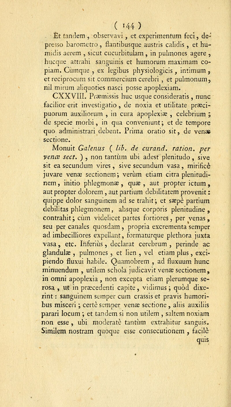 £t tanclem , observavi, et experlrnentum fecl, de- presso barometro , flantibusque austris calidis, et hu- midis aerem , sicut cucurbitulam, in pulmones agere , hucque attrahi sanguinis et humorum maximam co- piam. Cumque , ex legibus physiologicis, intimum, et reciprocum sit commercium cerebri , et puhnonum, nil mirum aliquoties nasci posse apoplexiam. CXXVIil. Praemissis huc usque consideratis , nunc faciHor erit investigatio, de noxia et utilitate prasci- puorum auxihorum , in cura apoplexiae , celebrium ; de specie morbi, in qua conveniunt; et de tempore quo administrari debent. Prima oratio sit, de venafe sectione. Monuit Galenus ( lib, de curand, ration. per vencB sect, ) , non tantiim ubi adest plenitudo, sive sit ea secundum vires, sive secundum vasa, mirific^ juvare venae sectionem; verum etiam citra plenitudi- nem, initio phlegmonse, quae , aut propter ictum, aut propter dolorem, aut partium debilitatem provenit: quippe dolor sanguinem ad se trahit; et saepe partlum debilitas phlegmonem, absque corporis plenitudine , contrahit; cum videlicet partes fortiores, per venas, seu per canales quosdam , propria excrementa semper ad imbecilliores expeilant, formaturque piethora juxta vasa, etc. Ihferiiis, declarat cerebrum , perinde ac glandulae, pulmones ,, et lien , vel etiam plus, exci- piendo fluxui habile. Quamobrem , ad fluxuum hunc minuendum , utilem schola judicavit venae sectionem, in omni apoplexia , non excepta etiam plerumque se- rosa , ut in praecedenti capite, vidimus; quod dixe- rint: sanguinem semper cum crassis et pravis humori- bus miscerl; certe semper venae sectione , aliis auxiliis parari locum ; et tandem si non utilem , saltem noxiam non esse , ubi moderate tantiim extrahitur sanguls. Similem nostram quoque esse consecutionem , facile quis