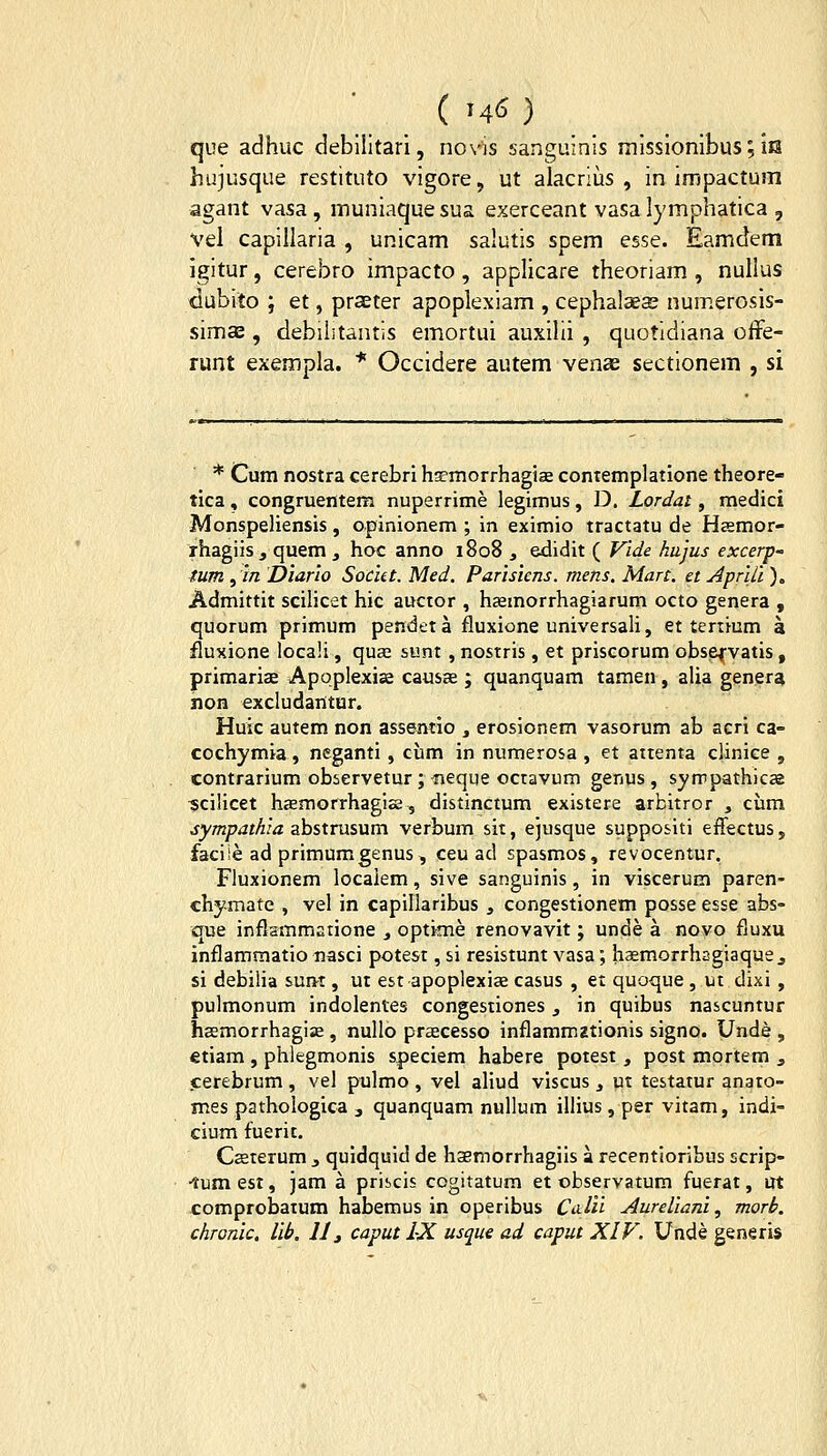 ■ ( M^) que adhuc debiiitari, novis sanguinis missionibus; ia hujusque restituto vigore, ut alacriiis , in impactuiii agant vasa , inuniaque sua exerceant vasa lymphatica , vel capillaria , unicam salutis spem esse. Eamctem igitur, cerebro impacto , applicare theoriam , nullus dubito ; et, praeter apoplexiam , cephalaeas numerosis- simas, debilitantis emortui auxiUi , quotidiana offe- runt exempla. * Occidere autem venae sectionem , si * Cum nostra cerebri hsemorrhagiEe contemplatione theore- tica, congruentem nuperrime legimus, D. Lordat, medici MonspeHensis, opinionem ; in eximio tractatu de Hasmor- rhagiis , quem , hoc anno 1808 , edidit ( Vide hajus excerp- tum ,m Diarlo Socut. Med. Parisicns. mens. Mart. et Aprlli ). Admittit sciHcet hic auctor , haemorrhagiarum octo genera , quorum primum pendeta fluxione universaH, et tertium a fluxione locaU , quas sunt, nostris , et priscorum obse^vatis , primariae Apoplexias causa ; quanquam tamen, alia genera non excludantur. Huic autem non assentio , erosionem vasorum ab acri ca- cochymia, neganti , cum in numerosa , et aitenta clinice , contrarium observetur ; -neque octavum genus , syrrpathicae «ciHcet hsemorrhagise, distinctum existere arbitror , cum sympathia abstrusum verbum sit, ejusque suppositi effectus, faciie ad primumgenus, ceu ad spasmos, revocentur. Fluxionem locaiem, sive sanguinis, in viscerum paren- chymate , vel in capiliaribus , congestionem posse esse abs- que inflammatione , optime renovavit; unde a novo fluxu inflammatio nasci potest, si resistunt vasa; h^emorrhsgiaque j si debiHa surtt, ut est apoplexiae casus , ei quoque , ut dixi , pulmonum indolentes congestiones, in quibus nascuntur hsemorrhagise , nullo praecesso inflammztionis signo. Unde , etiam , phlegmonis speciem habere potest, post mortem , cerebrum , vel pulmo , vel aliud viscus , ut testatur anato- mes pathologica , quanquam nullum ilHus, per vitam, indi- cium fuerit. Csterum 3 quidquid de haemorrhagiis a recentioribus scrip- •tumest, jam a priscis cogitatum et observatum fuerat, ut comprobatum habemus in operibus Co.lu Aureliani, morb. chronic, lib. 11 j caput LX usque ad caput XIF. Unde generis