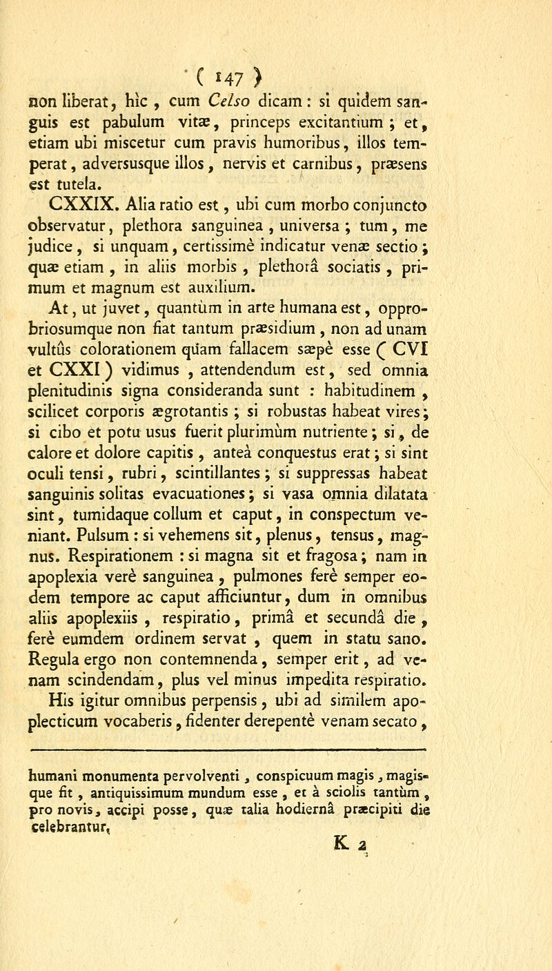 nonllberat, hic , cum Celso dicam: si quldem sati- guls est pabulum vitas, princeps excitantium ; et, etiam ubl miscetur cum pravis humoribus, illos tem- perat, adversusque illos, nervis et carnibus, prassens Q%t tutela. CXXIX. Alla ratlo est, ubl cum morbo conjuncto observatur, plethora sanguinea , universa ; tum, me judice , si unquam, certissime indicatur venas sectio ; qucB etiam , in aliis morbis , plethora sociatis, pri- mum et magnum est auxilium. At, ut juvet, quantiim in arte humana est, oppro- brlosumque non fiat tantum praesidium , non ad unam vultus coloratlonem quam fallacem ssepe esse Q CVI et CXXI) vidlmus , attendendum est, sed omnla plenitudinls slgna consideranda sunt ; habitudinem , sclllcet corporis aegrotantis ; si robustas habeat vires; si cibo et potu usus fuerit plurlmum nutriente; si, de calore et dolore capitis , antea conquestus erat; si sint oculi tensi, rubrl, scintillantes ; si suppressas habeat sanguinls solitas evacuatlones; sl vasa ornnla dilatata sint, tumidaque collum et caput, in conspectum ve- niant. Pulsum : sl vehemens sit, plenus, tensus, mag- nus. Resplrationem : si magna sit et fragosa; nam in apoplexia vere sangulnea, pulmones fere semper eo- dem tempore ac caput afficiuntur, dum m oranibus alils apoplexiis , respiratio, prima et secunda die , fere eumdem ordinem servat , quem in statu sano. Regula ergo non contemnenda, semper erit, ad vc- nam scindendam, plus vel mlnus impedita respiratio. His igitur omnibus perpensis, ubi ad simllem apo- plectlcum vocaberis, fidenter derepente venam secato , humani monumenta pervolventi, conspicuum magis, magis- que fit , antiquissimum mundum esse , ei a sciolis tantum , pro novisj accipi posse, qu£ talia hodierna prsecipiti die ceiebrantur, K 2