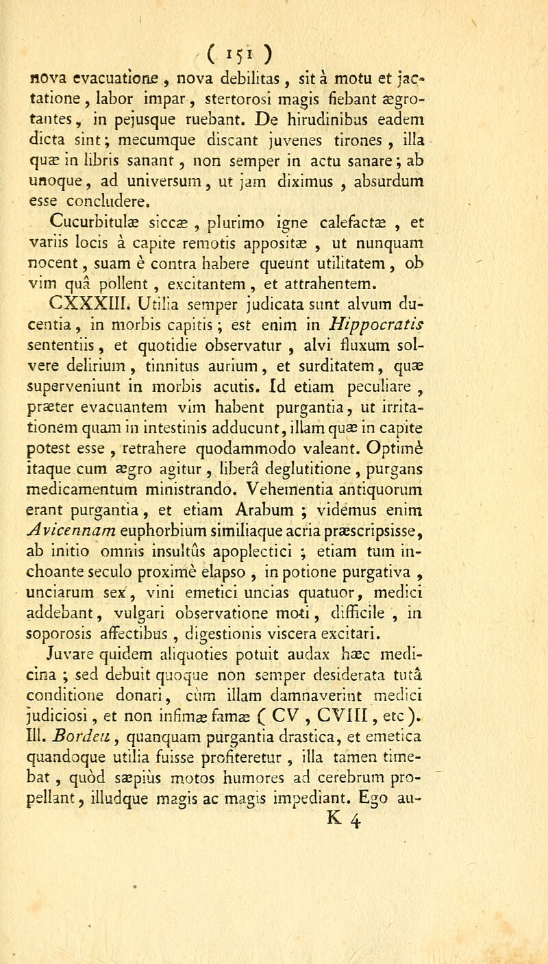 (■50 nova evacuatione , nova debilitas , sit a motu et jac- tatione , labor impar, stertorosi magis fiebant cegro- taiites, in pejusque ruebant. De hirudinibus eadeni dicta sint; mecumque discant juvenes tirones , illa qusE in libris sanant, non semper in actu sanare; ab unoque, ad universum, ut jam diximus , absurdum esse concludere. Cucurbitulse siccae , plurimo igne calefactae , et variis locis a capite remotis appositae , ut nunquam nocent, suam e contra habere queunt utilitatem , ob vim qua pollent , excitantem , et attrahentem. CXXXIII. Utilla semper judicata sunt alvum du- centia, in morbis capitis; est enim in Hippocratis sententiis, et quotidie observatur , alvi fluxum sol- vere delirium, tinnitus aurium, et surditatem, qua^ superveniunt in morbis acutis. Id etiam peculiare , prseter evacuantem vim habent purgantia, ut irrita- tionem quam in intestinis adducunt, illam quas in capite potest esse , retrahere quodammodo valeant. Optim^ itaque cum a^gro agitur, libera deglutitione , purgans medicamentum ministrando. Vehementia antiquorum erant purgantia, et etiam Arabum ; videmus enim Avicennam euphorbium similiaque acria praescripsisse, ab initio omnis insultus apoplectici ; etiam tum in- choante seculo proxime elapso , in potione purgativa , unciarum sex, vini emetici uncias quatuor, medici addebant, vulgari observatione moti, difficile , in soporosis afFectibus , digestionis viscera excitari. Juvare quidem aliquoties potuit audax haec medi- cina ; sed debuit quoque non semper desiderata tuta conditione donari, cum illam damnaverint medici judiciosi, et non infimas famas C CV , CVIII, Qtc ). III. Bordeii, quanquam purgantla drastica, et emetlca quandoque utilia fuisse profiteretur , illa tamen time- bat , quod sajpius motos humores ad cerebrum pro- pellant, illudque magis ac magis impediant. Ego au-