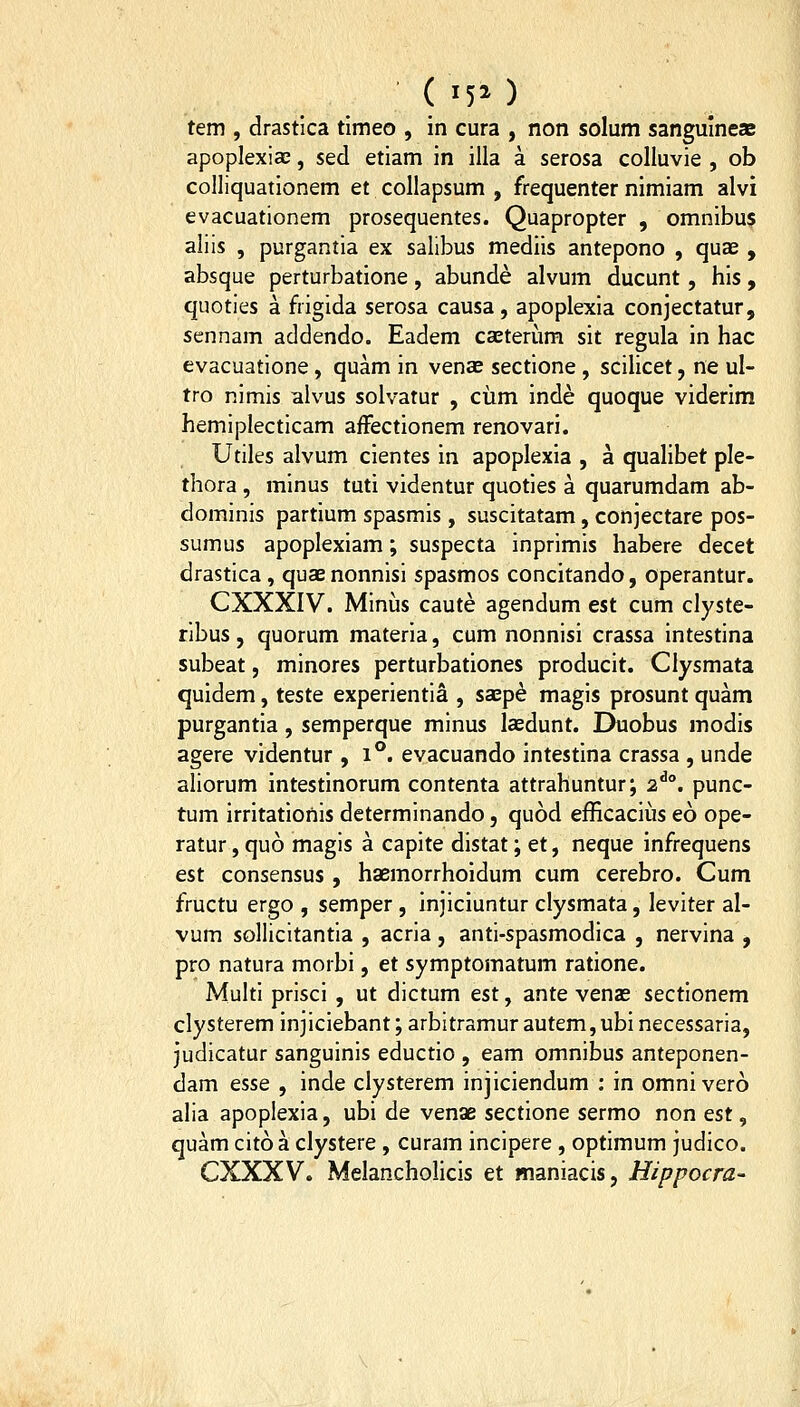 ( '50 tem , drastica tlmeo , in cura , non solum sanguincae apoplexiae, sed etiam in illa a serosa coUuvie , ob colliquationem et collapsum , frequenter nimiam alvi evacuationem prosequentes. Quapropter , omnibus aliis , purgantia ex salibus mediis antepono , quae , absque perturbatione, abunde alvum ducunt, his, quoties a frigida serosa causa, apoplexia conjectatur, sennam addendo. Eadem caeterum sit regula in hac evacuatione, quam in venaE sectione , scilicet, ne ul- tro nimis alvus solvatur , cum inde quoque viderim hemiplecticam afFectionem renovari. Utiles alvum cientes in apoplexia , a qualibet ple- thora, minus tuti videntur quoties a quarumdam ab- dominis partium spasmis, suscitatam, conjectare pos- sumus apoplexiam; suspecta inprimis habere decet drastica, quaenonnisi spasmos concitando, operantur. CXXXIV. Minus caute agendum est cum clyste- ribus, quorum materia, cum nonnisi crassa intestina subeat, minores perturbationes producit. Clysmata quidem, teste experientia , saep^ magis prosunt quam purgantia, semperque minus lasdunt. Duobus modis agere videntur ,1°. evacuando intestina crassa , unde aliorum intestinorum contenta attrahuntur; 2^°. punc- tum irritationis determinando, quod efficaciiis eo ope- ratur, quo magis a capite distat; et, neque infrequens est consensus, haemorrhoidum cum cerebro. Cum fructu ergo , semper, injiciuntur clysmata, leviter al- vum sollicitantia , acria, anti-spasmodica , nervina , pro natura morbi, et symptomatum ratione. Multi prisci , ut dictum est, ante venas sectionem clysterem injiciebant; arbitramur autem,ubinecessaria, judicatur sanguinis eductio , eam omnibus anteponen- dam esse , inde clysterem injiciendum : in omnivero alia apoplexia, ubi de venae sectione sermo non est, quam cito a clystere , curam incipere , optimum judico. CXXXV. Melanchohcis et inaniacis, Hippocra-