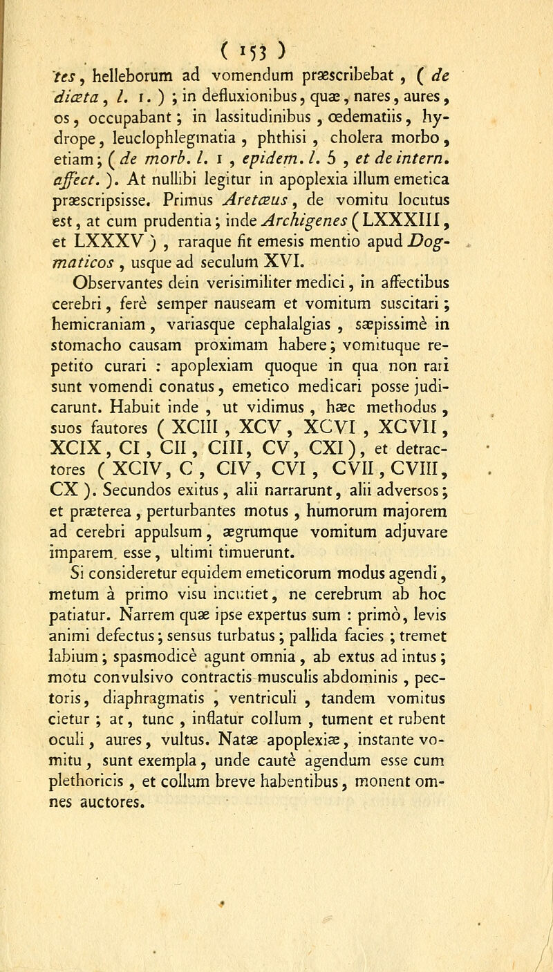 ( '5? ) tes, helleborum ad vomendum praescrlbebat , ( de dicEta , /. I. ) ; in defluxionibus, qua^, nares, aures, os, occupabant; in lassitudinibus , oedematiis, hy- drope, leuclophlegmatia , phthisi , cholera morbo , etiam; ( dt morb. l. i , epidem. l. b , et deintern, ajfect. ). At nuUibi legitur in apoplexia illum emetica prasscripsisse. Primus AretCEUs, de vomitu locutus est, at cum prudentia; inde Archigenes ( LXXXIIl, et LXXXV ) , raraque fit emesis mentio apud Dog- maticos , usque ad seculum XVI. Observantes dein verisimiliter medici, in afFectibus cerebri, fere semper nauseam et vomitum suscitari; hemicraniam , variasque cephalalgias , sa;pissime in stomacho causam proximam habere; vomituque re- petito curari ; apoplexiam quoque in qua non rari sunt vomendi conatus, emetico medicari posse judi- carunt. Habuit inde , ut vidimus , haec methodus , suos fautores ( XCIII , XCV , XCVI , XGVII, XCIX, CI , CII , CIII, CV, CXI), et detrac- tores ( XCIV, C , CIV, CVI , CVII, CVIII, CX ). Secundos exitus, alii narrarunt, alii adversos; et praeterea, perturbantes motus , humorum majorem ad cerebri appulsum, aegrumque vomitum adjuvare imparem. esse, ultimi timuerunt. Si consideretur equidem emeticorum modus agendi, metum a primo visu incutiet, ne cerebrum ab hoc patiatur. Narrem quae ipse expertus sum : primo, levis animi defectus; sensus turbatus; pallida facies ; tremet labium; spasmodice agunt omnia , ab extus ad intus; motu convulsivo contractis musculis abdominis , pec- toris, diaphragmatis j ventriculi , tandem vomitus cietur ; at, tunc , inilatur collum , tument et rubent oculi, aures, vultus. Natae apoplexiae, instante vo- mitu , sunt exempla, unde caute agendum esse cum plethoricis , et collum breve habentibus, monent om- nes auctores.