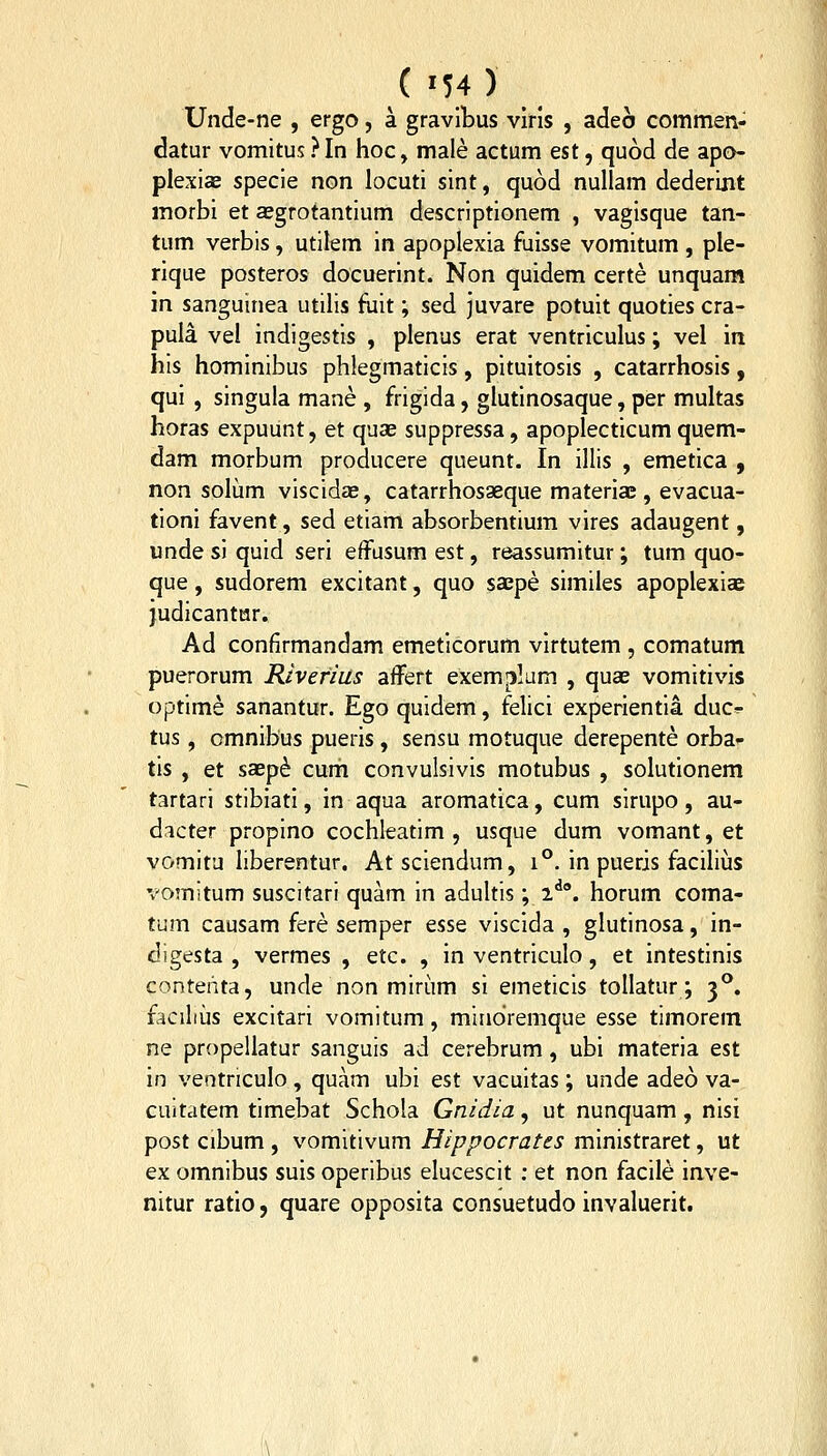 Unde-ne , ergo, a gravlbus vlris , adeo commen- datur vomitus ? In hoc, male actum est, quod de apo- plexiae specle non locuti sint, quod nullam dederint morbi et aegrotantium descriptionem , vaglsque tan- tum verbis, utilem In apoplexia fuisse vomitum , ple- rlque posteros docuerint. Non quldem certe unquam m sanguinea utilis fiilt; sed juvare potuit quotles cra- pula vel indlgestis , plenus erat ventrlculus; vel in his hominibus phlegmatlcis, pitultosls , catarrhosls, qul , singula mane , frigida, glutinosaque, per multas horas expuunt, et quas suppressa, apoplecticum quem- dam morbum producere queunt. In Illis , emetlca , non solum vlscidae, catarrhosaeque materiae, evacua- tionl favent, sed etiam absorbentium vlres adaugent, unde si quid serl effusum est, reassumitur; tum quo- que, sudorem excitant, quo saepe slmiles apoplexiae Judlcantar. Ad confirmandam emeticorum vlrtutem , comatum puerorum Riverius affert exem|3lam , quae vomitlvis optlme sanantur. Ego quidem, felicl experientia duc^ tus, cmnlbus puerls, sensu motuque derepente orba- tis , et saep^ cum convulsivis motubus , solutionem tartarl stiblati, In aqua aromatica, cum sirupo, au- dicter proplno cochleatim , usque dum vomant, et vomitu liberentur. Atsciendum, i°. In pueris facilius vomltum suscitari quam in adultis; 2^°. horum coma- tum causam fere semper esse viscida , glutlnosa, in- digesta , vermes , etc. , In ventriculo, et Intestlnls contehta, unde non mlrum sl emericis tollatur; 3°. facilius excltari vomitum, mindremque esse timorem ne propeliatur sanguis ad cerebrum, ubi materia est in ventriculo , quam ubi est vacultas; unde adeo va- cuitatem tlmebat Schola Gnidia, ut nunquam, nlsi post cibum , vomitivum Hippocrates mlnistraret, ut ex omnibus suis operlbus elucescit : et non facile inve- nitur ratlo, quare opposita consuetudo invaluerlt.