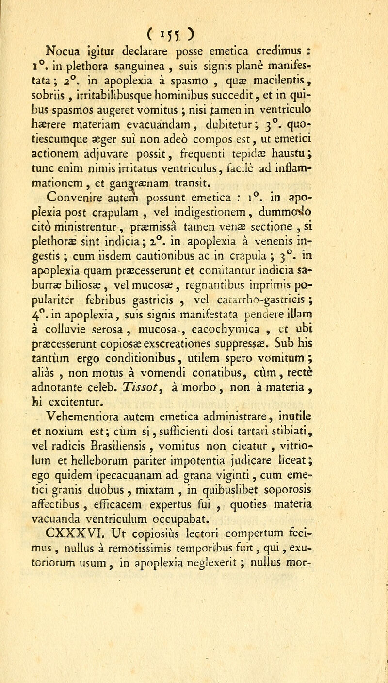 Nocua igltur declarare posse emetica credimus r 1*^. In plethora sanguinea , suis signis plane manifes- tata; 2^, in apopiexia a spasmo , quas macilentis, sobriis , irritabilibusque hominibus succedit, et in qui- bus spasmos augeret vomitus ; nisi famen in ventriculo haerere materiam evacuandam , dubitetur; 3**. quo- tiescumque aeger sui non adeo compos est, ut emetici actionem adjuvare possit, frequenti tepidae haustu; tunc enim nimis irritatus ventriculus, facile ad inflam- mationem, et gangraenam transit. Convenire autem possunt emetica ; 1°. in apo- plexia post crapulam , vel indigestionem, dummo^O cito ministrentur, praemissa tamen venae sectione , si plethorae sint indicia; iP. in apoplexia a venenis in- gestis ; cum iisdem cautionibus ac in crapula ; 3°. in apoplexia quam praecesserunt et comltantur indicia sa- burrae biliosae , vel mucosae , regnantibus inprimis po- pulariter febribus gastricis , vel catarrho-gastricis ; 4**. in apoplexia, suis signis manifestata pendere illam a colluvie serosa , mucosa , cacochymica , et ubi prcEcesserunt copiosae exscreationes suppressse. Sub his tantiim ergo conditionibus, utilem spero vomitum ; alias , non motus a vomendi conatibus, ciim,rect^ adnotante celeb. Tissoty a morbo , non a materia , hi excitentur. Vehementiora autem emetica administrare, inutile ct noxium tst\ ciim si,sufficienti dosi tartari stibiati, vel radicis Brasiliensis, vomitus non cieatur , vitrio- lum et helleborum pariter impotentia judicare hceat; ego quidem ipecacuanam ad grana viginti, cum eme- tici granis duobus , mixtam , in quibuslibet soporosis affectibus , efficacem expertus fui , quoties materia vacuanda ventriculum occupabat. CXXXVI. Ut copiosius lectori compertum feci- mus, nuUus a remotissimis tempoTlbus fuit, qui, exu- toriorum usum, in apoplexia neglexerit; nullus mor-