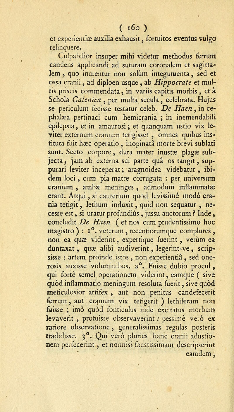 et experientiae auxilia exhausit, fortuitos eventus vulgp relinquere. Culpabilior insuper mihi videtur methodus ferrum candens applicandi ad suturam coronalem et sagitta- lem 5 quo inurentur non solum integuraenta, sed et ossa cranii, ad diploen usque, ab Hippocrate et mul- tis priscis commendata, in variis capitis morbis, et a Schola Galenica , per multa secula, celebrata. Hujus se periculum fecisse testatur celeb. De Haen, in ce- phalaea pertinaci cum hemicrania ; in inemendabili epiiepsia, et in amaurosi; et quanquam ustio vix le- viter externum cranium tetigisset , omnes quibus Ins- tituta fuit haec operatio , inopinata morte brevi sublati sunt. Secto corpore, dura mater inuStse plagae sub- jecta, jam ab externa sui parte qua os tanglt, sup- purari leviter inceperat; aragnoidea videbatur , ibi- dem loci, cum pia matre corrugata : per universum cranium , ambas meninges, admodum inflammatae erant. Atqui, si cauterium quod levissime modo cra- nia tetigit, lethum induxit, quid non sequatur , ne- cesse est, si uratur profundiiis, jussu auctorum ? Inde, concludit De Haen ( et nos cum prudentissimo hoc magistro ) : i°. veterum, recentiorumque complures , non ea qu^ viderint, expertique fuerint , veriim ea duntaxat, qua^ alibi audiverint, legerint-ve, scrip- sisse : artem proinde istos, non experientia, sed one- rosis auxisse voluminibus. 2°. Fuisse dubio procul, qui forte semel operationem viderint, eamque ( sive quod inflammatio meningum resoluta fuerit, sive quod meticulosior artifex , aut non penitus candefecerit ferrum, aut cranium vix tetigerit ) lethiferam non fuisse ; imo quod fonticulus inde excitatus morbum levaverit , profuisse observaverint ; pessime vero ex rariore observatione, generalissimas regulas posteris tradidisse. 3**. Quivero pluries hanc cranii adustio- nem perfecerint 5 et nonnisi faustissimam descripserint eamdem,