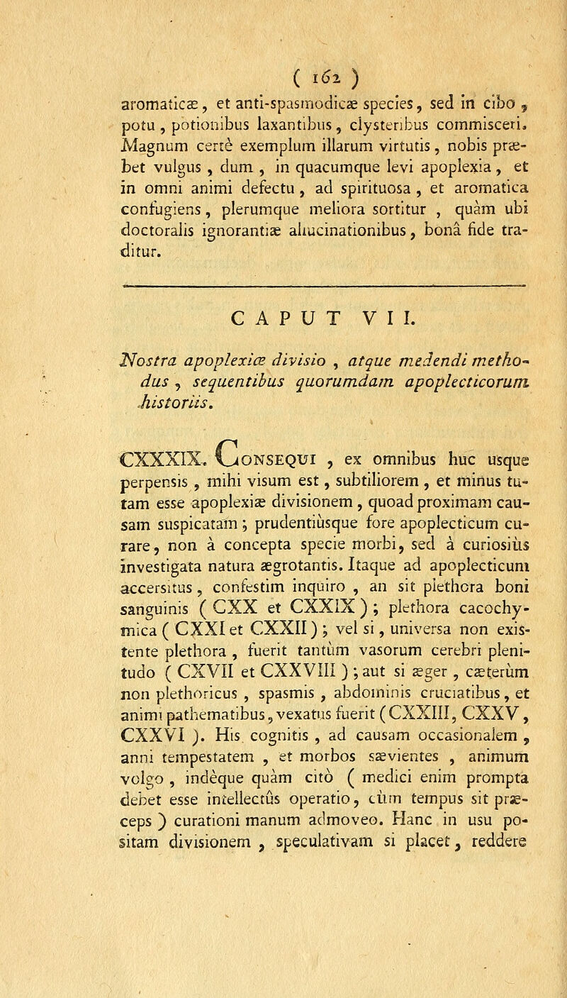 ( i^O aromatlcae, et anti-spasmodicae species, sed in ciho 5 potu , potionibus laxantibus, clystenbus commisceri, Magnum cert^ exemplum illarum virtutis, nobis prie- bet vulgus , dum , in quacumque levi apoplexia, et in omni animi defectu , ad spirituosa , et aromatica confugiens, plerumque meliora sortitur , quam ubi doctoralis ignorantiae aliucinationibus, bona fide tra- ditur. C A P U T VII. Nostra apoplexicB divisio , atque medendi metho-' dus , sequentibus quorumdam apoplecticorum Mstoriis. CXXXIX. l^ONSEQUi , ex omnibus huc usque perpensis , mihi visum &st, subtihorem , et minus tu- tam esse apoplexise divisionem , quoad proximam cau- sam suspicatam ; prudentiijsque fore apoplecticum cu- rare, non a concepta specie morbi, sed a curiosiiis investigata natura aegrotantis. Itaque ad apoplecticuni a<:cersitus, confestim inquiro , an sit plethcra boni sanguinis ( CXX et CXXiX ) ; plethora cacochy- mica ( CXXIet CXXII) ; vel si, universa non exis- tente plethora , fuerit tantum vasorum cerebri pleni- tudo ( CXVII et CXXVIII ) ; aut si seger , c^terum non plethoricus , spasmis , abdominis cruciatibus, et animi pathematibus, vexatus fuerit (CXXIII, CXXV, CXXVl ). His. cognitis , ad causam occasionaJem , anni tempestatem , et morbos sasvientes , animum volgo , indeque quam cito ( medici enim prompta debet esse inieliectus operatio, ciim tempus sit prse- ceps ) curationi manum admoveo. Hanc in usu po- sitam divisionem , speculativam si placet, reddere