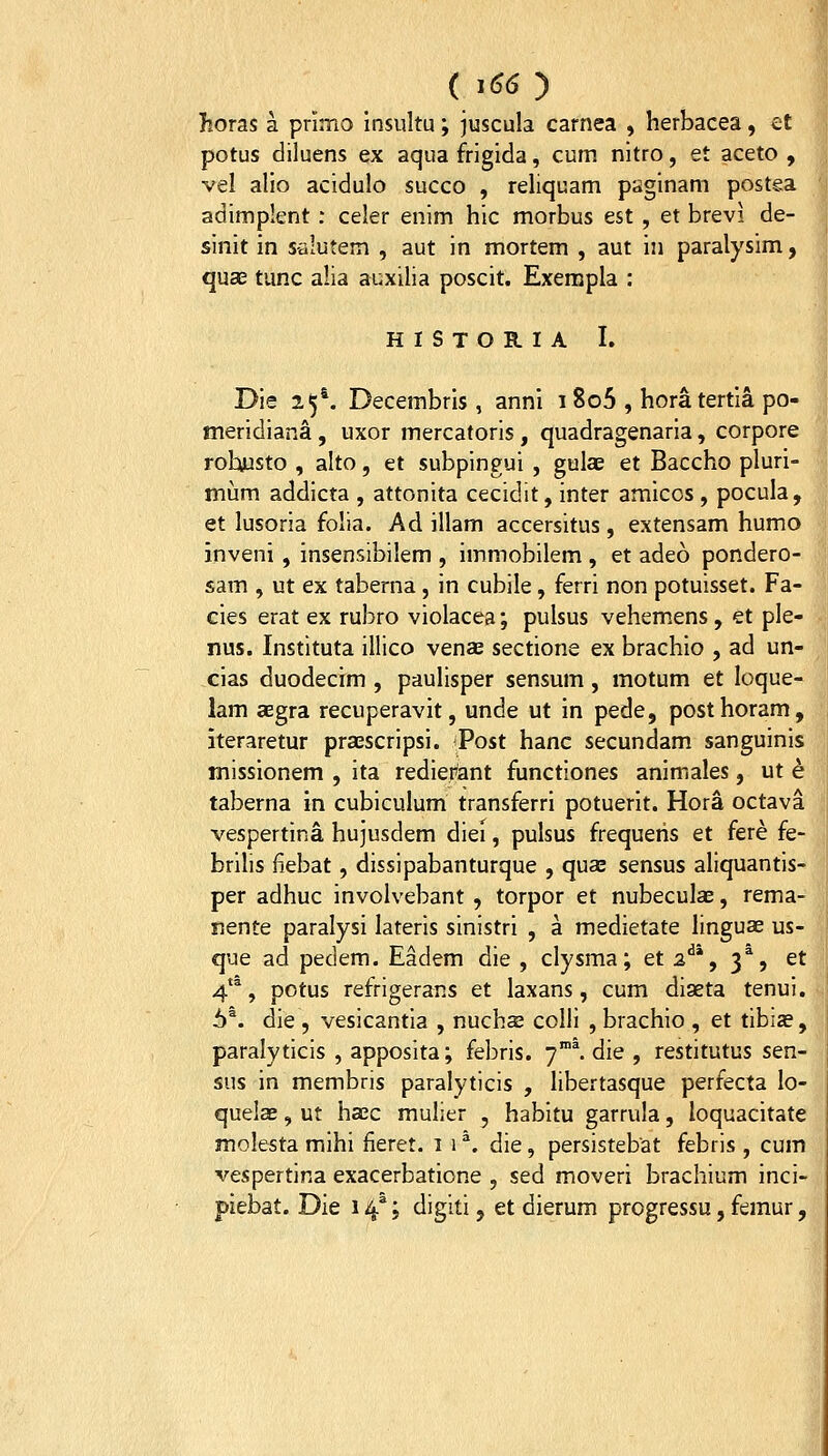 horas a primo insultu; juscula carnea , herbacea, et potus diluens ex aqua frigida, cum nitro, et aceto , vel alio acidulo succo , rehquam paginam postea adimplent: celer enim hic morbus est , et brevi de- sinit in s-alutem , aut in mortem , aut in paralysim, quae tunc alia auxilia poscit. Exempla : HISTORIA I. Die 25^ Decembris , anni 1 8o5 , horatertia po- meridiana, uxor mercatoris, quadragenaria, corpore rohusto , alto, et subpingui , gulae et Baccho pluri- miim addicta , attonita cecidit, inter amicos , pocula, et lusoria folia. Ad illam accersitus, extensam humo inveni, insensibilem , immobilem , et adeo pondero- sam , ut ex taberna, in cubile, ferri non potuisset. Fa- cies erat ex rubro violacea; pulsus vehemens, et ple- nus. Instituta illico venae sectione ex brachio , ad un- cias duodecim , paulisper sensum, motum et loque- lam aegra recuperavit, unde ut in pede, posthoram, iteraretur praescripsi. Post hanc secundam sanguinis missionem , ita rediei^ant functiones animales, ut k taberna in cubiculum transferri potuerit. Hora octava vespertina hujusdem diei, pulsus frequeris et fere fe- brilis fiebat, dissipabanturque , qua; sensus aliquantis- per adhuc involvebant , torpor et nubeculae, rema- nente paralysi lateris sinistri , a medietate linguae us- que ad pedem. Eadem die , clysma; et 2^*, 3*, et 4'^, potus refrigerans et laxans, cum diaeta tenui. 6^. die , vesicantia , nucha3 colli , brachio , et tibiae, paralyticis , apposita; febris. 7°^ die , restitutus sen- sus in membris paralyticis , libertasque perfecta lo- quelae, ut haec mulier , habitu garrula, ioquacitate molesta mihi fieret. 1 1 ^. die, persistebat febris, cum vespertina exacerbatione , sed moveri brachium inci- piebat. Die 14*; digiti, et dierum progressu, femur,