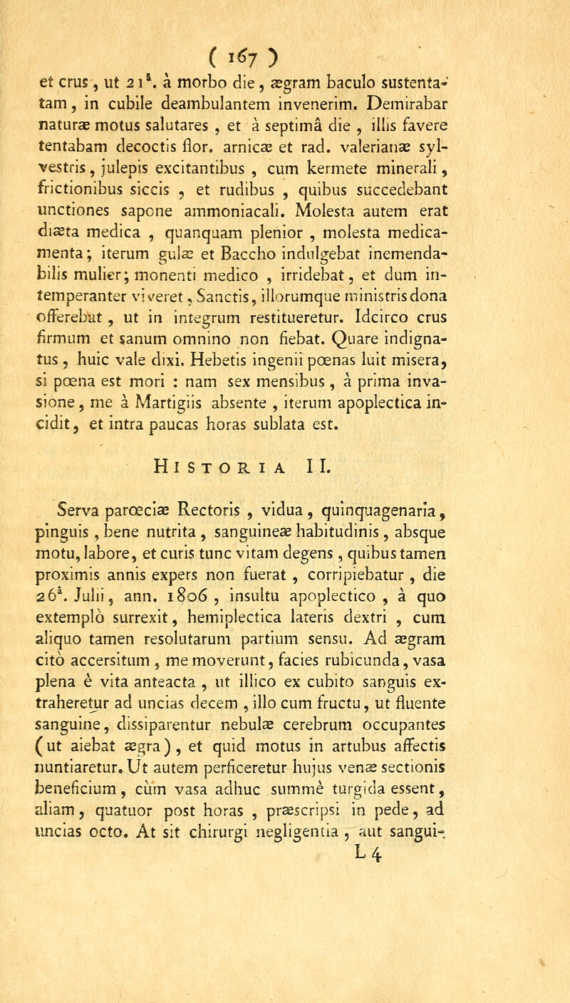 ( '«7 ) et crus, ut 21*. a morbo die , cEgram baculo sustenta- tam, in cubile deambulantem invenerim. Demirabar naturas motus salutares , et a septima die , illis favere tentabam decoctis flor. arnicae et rad. valerianae syl- vestris , julepis excitantibus , cum kermete minerali, frictionibus siccis , et rudibus , quibus succedebant unctiones sapone ammoniacali. Molesta autem erat dista medica , quanqaam plenior , molesta medica- menta: iterum puIs et Baccho indulo;ebat inemenda- bilis mulier; monenti medico , irridebat, et dum in- temperanter v!\'eret, Sanctis, illorumque ministrisdona offerebut , ut in integrum restitueretur. Idcirco crus firmum et sanum omnino non fiebat. Quare indigna- tus , huic vale dixi. Hebetis ingenii poenas luit misera, si poena est mori : nam sex mensibus, a prima inva- sione, me a Martigiis absente , iterum apoplectica in- cidit, et intra paucas horas sublata est. HlSTORIA II. Serva parceciae Rectoris , vidua, quinquagenaria, pinguis, bene nutrita , sanguineae habitudinis, absque motu,labore, etcuris tunc vitam degens ,quibustamen proximis annis expers non fuerat , corripiebatur , die 26'. Julii, ann. 1806, insultu apoplectico , a quo extemplo surrexit, hemiplectica lateris dextri , cum aliquo tamen resolutarum partium sensu. Ad sBgram cito accersitum , memoverunt, facies rubicunda, vasa plena e vita anteacta , ut illico ex cubito sanguis ex- traheretur ad uncias decem , illo cum fructu, ut fluente sanguine, dissiparentur nebulce cerebrum occupantes ( ut aiebat asgra) , et quid motus in artubus affectis iiuntiaretur. Ut autem perficeretur hujus venae sectionis beneficium, cum vasa adhuc summe turgida essent, aliam, quatuor post horas , prascripsi in pede, ad imcias octo. At sit chirurgi negligentia , aut sangui- L4.