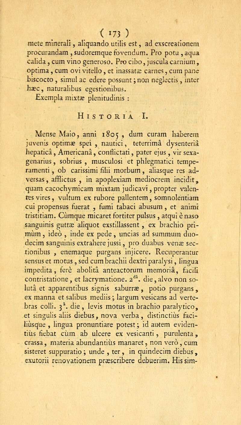 (■73) mete mlnerali, aliquando utllis est, ad exscreationem procurandam , sudoremque fovendum. Pro potu , aqua calida, cum vino generoso. Pro cibo, juscula carnium, optima, cum ovi vitello, et inassat£ carnes, cum pane biscocto , simul ac edere possunt ;non neglectis, inter hasc, naturalibus egestionibus. Exempla mixtas plenitudinis : H I S T O R I A I. Mense Maio, anni 1805 , ^^^ curam haberem juvenis optimae spei , nautici, teterrima dysenteria hepatica, Americana, conflictati, pater ejus , vir sexa- genarius, sobrius , musculosi et phlegmatici tempe- ramenti, ob carissimi fihi morbum , aliasque res ad- versas, afflictus , in apoplexiam mediocrem incidit, quam cacochymicam mixtam judicavi, propter valen- tQS vires, vultum ex rubore pallentem, somnolentiam cui propensus fuerat , fumi tabaci abusum, et animi tristitiam. Cumque raicaret fortiter pulsus, atqui e naso sanguinis guttse aliquot exstillassent, ex brachio prl- mum, ideo , inde ex pede, uncias ad summum duo- decim sanguinis extrahere jussi, pro duabus venae sec- tionibus , enemaque purgans injicere. Recuperaatur sensus et motus, sed cumbrachii dextri paralysi, lingua impedita, fere abolita anteactorum memoria, facili contristatione, et lacrymatione. 2^^. die,aIvo non so- luta et apparentibus signis saburrae , potio purgans , ex manna et salibus mediis; largum vesicans ad verte- bras colli. 3^. die, levis motus in brachio paralytico, et singulis ahis diebus, nova verba , distinctius feci- iiusque , lingua pronuntiare potest; id autem eviden- tiiis fiebat ciim ab ulcere ex vesicanti, purulenta, crassa, niateria abundantius manaret, non vero, cum sisteret suppuratio; unde , ter, in quindecim diebus , exutorii renovationem prcescribere debuerim. His sim-