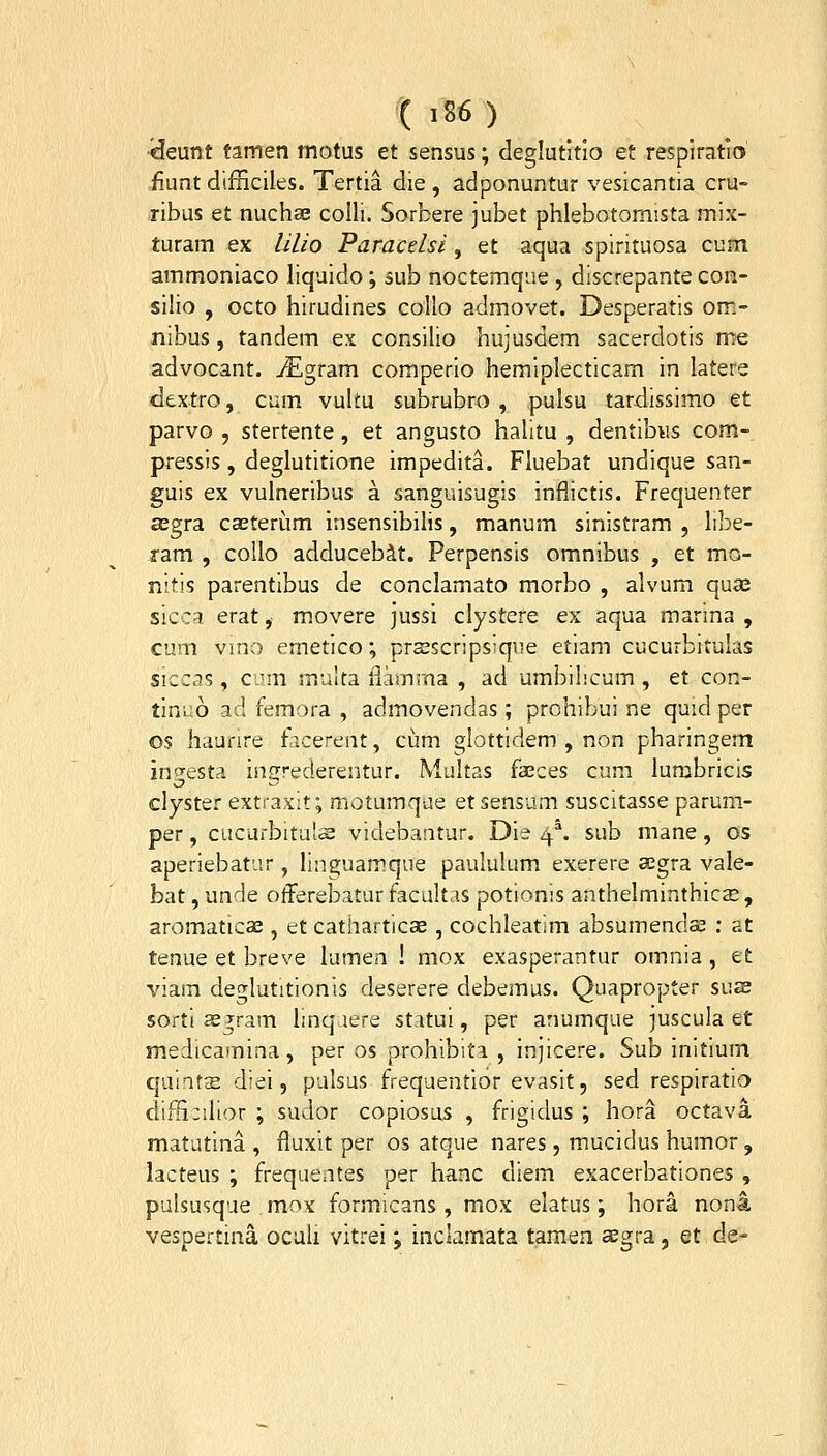 •^eunt tamen motus et sensus; deglutitio et resplmtio .fiunt difiiciles. Tertia die , adponuntur vesicantia cru- xibus et nuchae colli. Sorbere jubet phlebotomista mix- turam ex lilio Paracelsi, et aqua spirituosa cum ammoniaco liquido; sub noctemque , discrepante con- silio , octo hirudines coUo admovet. Desperatis om- nibus , tandem ex consilio hujusdem sacerdotis me advocant. ^Egram comperio hemiplecticam in latere dextro, cum vulfu subrubro , pulsu tardissimo et parvo , stertente, et angusto halitu , dentibus com- pressis, deglutitione impedita. Fluebat undique san- guis ex vulneribus a sanguisugis inflictis. Frequenter segra caeterum insensibilis, manum sinistram , libe- ram , coUo adducebit. Perpensis omnibus , et mo- nitis parentibus de conclamato morbo , alvum qua; sicca erat,- movere jussi clystere ex aqua marina , cum vmo ernetico; prsscripsique etiam cucurbitulas siccis, cum multa flami-na , ad umbihcum , et con- tinuo ad femora , admovendas; prohibui ne quid per os haufire ficerent, cum glottidem , non pharingem ingesta ingrederentur. Multas faeces cum lumbricis clyster extraxlt; motumque etsensum suscitasse parum- per, cucurbituls videbantur. Die 4^ sub mane, os aperiebatur, linguamque paululum exerere aegra vale- bat, unde otFerebatur facultas potionis anthelminthics, aromatica^, et catharticae , cochleatim absumends ; at tenue et breve lumen ! mox exasperantur omnia, et viam deglutitionis deserere debemus. Quapropter su£b sorti asgram hnq lere statui, per anumque juscula et medicamina, per os prohibita , injicere. Sub initium quints diei, palsus frequentior evasit, sed respiratio diiti;ilior ; sudor copiosus , frigidus ; hora octava matutina , fluxit per os atque nares, mucidus humor , lacteus ; frequentes per hanc diem exacerbationes , pulsusque mox formicans , mox elatus; hora nona vespertina oculi vitrei; inclamata t.amen aegra, et de-