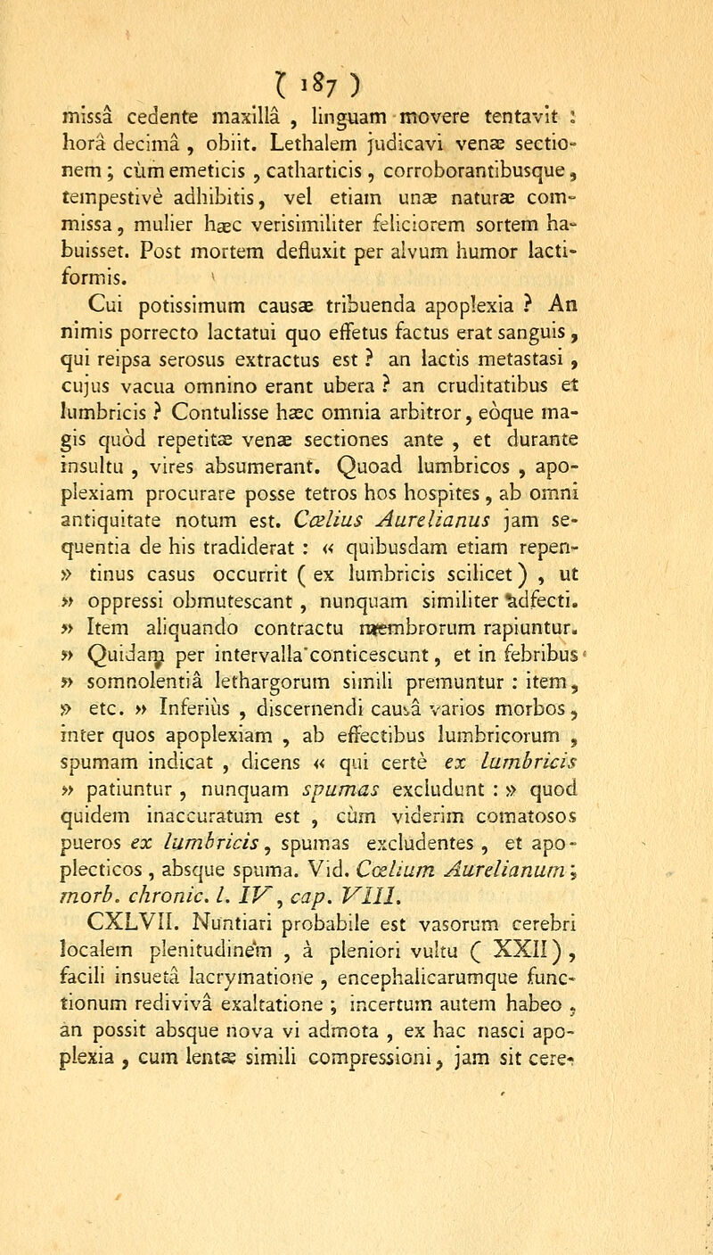 mlssa cedente maxllla , linguam movere tentavit : hora decima , obiit. Lethalem judicavi venae sectio- nem ; ciimemeticis , catharticis , corroborantibusque, tempestive adhibitis, vel etiam un2e naturae com- missa, mulier haec verisimiUter feUciorem sortem ha- buisset. Post mortem defluxit per alvum humor lacti- formis. Cui potissimum causae tribuenda apoplexia ? An nlmis porrecto lactatui quo effetus factus erat sanguis, qui reipsa serosus extractus est ? an lactis metastasi , cujus vacua omnino erant ubera ? an cruditatibus et lumbricis ? ContuUsse ha^c omnia arbitror, eoque ma- gis quod repetitae venae sectiones ante , et durante insultu , vires absumerant. Quoad lumbricos , apo- plexiam procurare posse tetros hos hospites, ab omni antiquitate notum est. Ccelius Aurelianus jam se- quentia de his tradiderat : « quibusdam etiam repen- » tinus casus occurrit ( ex lumbricis sciUcet) , ut « oppressi obmutescant , nunquam simiUter ^dfecti. » Item aUquando contractu rufembrorum rapiuntur. » Quidary per intervaUa'conticescunt, et in febribus < » somnolentia lethargorum simiU premuntur : item, » etc. » Inferius , discernendi cau^a varios morbos, inter quos apoplexiam , ab effectibus lumbricorum , spumam indicat , dicens « qui certe ex lambricis » patiuntur , nunquam spumas exciudunt : » quod quidem inaccuratum est , ciim viderim comatosos pueros ex lumhricis, spumas excludentes , et apo- plecticos , absque spuma. Vid. Cozlium Aurelianum; morb, chronic, l. IF, cap. VIII. CXLVII. Nuntiari probabile est vasorum cerebri localem plenitudinem , a pleniori vultu ( XXII) , facili insueta lacrymatione , encephaUcarumque func- tionum rediviva exakatione ; incertum autem habeo . an possit absque nova vi admota , ex hac nasci apo- plexia , cum lenta? simili compressioni, jam sit cere-