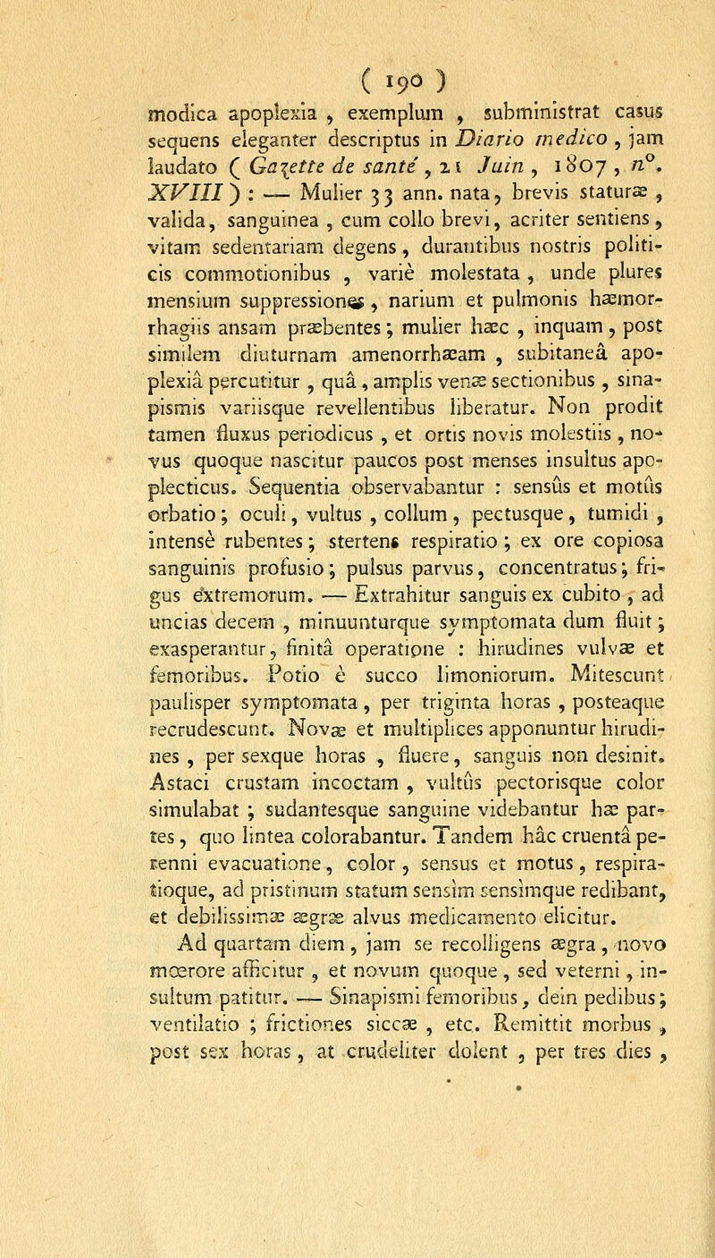 ( 19^ ) modlca apoplexia , exempliuii , subministrat casus sequens eleganter descriptus in Diario medico , jam laudato ( Gaiette de sante , 21 Juin , 1807 , n°. XVIII ^ : — Muiier 33 ann. nata, brevis staturse , valida, sanguinea , cum coUo brevi, acriter sentiens , vitam sedentariam degens, durantibus nostris politi- cis commotionibus , varie molestata , unde plures mensium suppression^, narium et pulmonis hsmor- rhagiis ansam prsebentes; mulier haec , inquam, post similem diuturnam amenorrhaeam , subitanea apo- plexia percutitur , qua, amphs vencE sectionibus , sina- pismis variisque revellentibus hberatur. Non prodit tamen fluxus periodicus , et ortis novis molestiis , no-» vus quoque nascitur paucos post menses insultus apo- plecticus. Sequentia observabantur : sensus et motus orbatio; oculi, vultus , collum , pectusque, tumidi , intense rubentes; stertens respiratio ; ex ore copiosa sanguinis profusio; pulsus parvus, concentratus; fri-» gus extremorum. ■— Extrahitur sanguis ex cubito , ad uncias decem , minuunturque symptomata dum fluit; exasperantur, iinita operatipne : hirudines vulvas et femoribus. Potio e succo limoniorum. Mitescunt paulisper symptomata, per triginta horas , posteaque recrudescunt. Nova; et multiplices apponuntur hirudi- nes , per sexque horas , fluere, sanguis no.n desinit, Astaci crustam incoctam , vultiis pectorisque color simulabat ; sudantesque sanguine videbantur hx par- tes, quo lintea colorabantur. Tandem hac cruentape- renni evacuatione, color, sensus et motus, respira- tioque, ad pristinum statum sensim rensimque redibant, et debilissimse segr^ alvus medicamento elicitur. Ad quartam diem , jam se recolligens aegra , 'novo mcsrore afficitur , et novum quoque , sed veterni, in- suitum patitur. — Sinapismi femoribus, dein pedibus; ventilatio ; frictiones siccae , etc. Remittit morbus , post sex horas, at crudeliter dolent , per tres dies ,