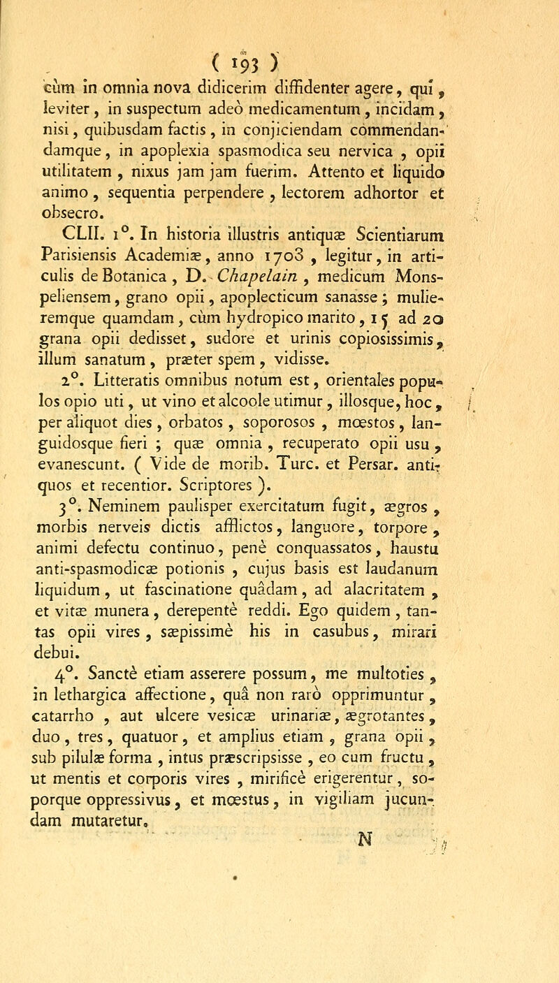 tum in omnla nova didicerim diffidenter agere, qui, leviter, in suspectum adeo medicamentum , incidam, nisi, quibiisdam factis, in conjiciendam commendan- damque, in apoplexia spasmodica seu nervica , opii utilitatem , nixus jam jam fuerim. Attento et liquido animo , sequentia perpendere , lectorem adhortor et obsecro. CLII. 1°. In historla illustrls antlquse Scientlarum Parisiensis Academias, anno 1708 , legitur, in arti- culis de Botanica , D. Chapelain , medicum Mons- peliensem, grano opii, apoplecticum sanasse ; mulie- remque quamdam , cum hydropico marito ,15 ad 20 grana opii dedisset, sudore et urinis copiosissimis, illum sanatum , praeter spem , vidisse. 2°. Litteratis omnibus notum est, orientales popu* los opio uti, ut vino et alcoole utimur, illosque, hoc , per aliquot dies, orbatos, soporosos , moestos , lan- guidosque fieri ; qucE omnia , recuperato opii usu , evanescunt. ( Vide de morib. Turc. et Persar. antir quos et recentior. Scriptores ). 3 °. Neminem paulisper exercitatum fiigit, segros , morbis nerveis dictis afflictos, languore, torpore , animi defectu continuo, pene conquassatos, haustu anti-spasmodicBE potionis , cujus basis est laudanum liquidum, ut fascinatione quadam, ad alacritatem , et vitEE munera , derepente reddi. Ego quidem , tan- tas opii vires , ssepissime his in casubus, mirari debui. 4°. Sancte etiam asserere possum, me multoties , in lethargica affectione, qua non raro opprimuntur , catarrho , aut ulcere vesicee urinariae, segrotantes, duo , tres, quatuor, et amplius etiam , grana opii , sub pilulas forma , intus prsescripsisse , eo cum fructu , ut mentis et corporis vires , mirifice erigerentur, so- porque oppressivus, et moestus, in yigiliam jucun- dam mutaretur.