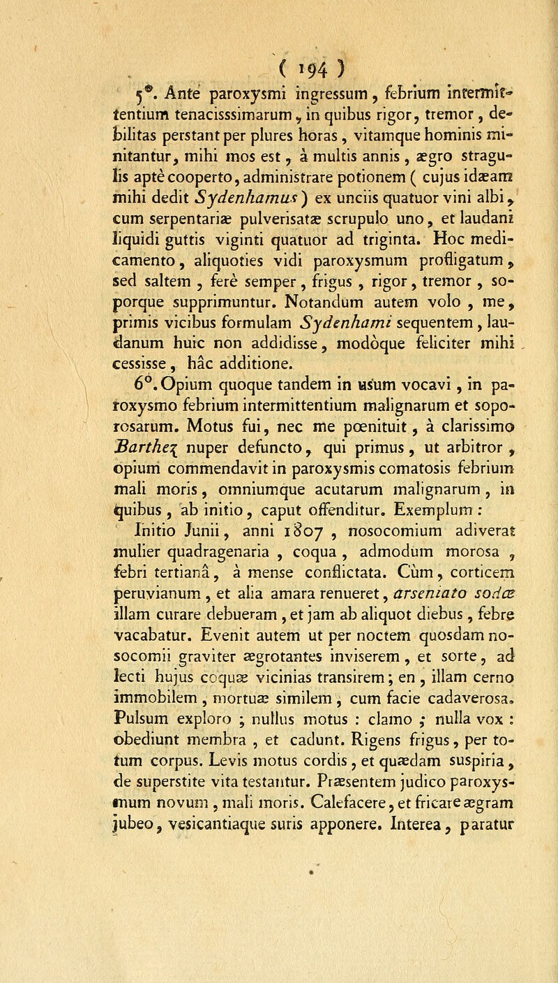 ( m) 5®. Ante paroxysmi ingressum, febrium infermit-» lentium tenacisssimarum, in quibus rigor, tremor, de- bilitas perstantper plures horas, vitamque hominis mi- nitantur, mihi mos est, a muhis annis , aegro stragu- lis aptecooperto, administrare potionem ( cujus idaeam mihi dedit Sydenhamus^ ex uneiis quatuor vini albi^ cum serpentariae pulverisatas scrupulo uno, et laudani liquidi guttis viginti quatuor ad triginta. Hoc medi- camento, aliquoties vidi paroxysmum profligatum , sed saltem , fere semper, frigus , rigor, tremor, so- porque supprimuntur. Notandum autem volo , me, primis vicibus formulam Sydenhami sequentem , iau- danum huic non addidisse, modoque feliciter mihi cessisse, hac additione. 6°. Opium quoque tandem in Hsum vocavi, in pa- roxysmo febrium intermittentium malignarum et sopo- rosarum. Motus fui, nec me poenituit, a clarissimo Barthe-{ nuper defiincto, qui primus, ut arbitror , opium commendavit in paroxysmis comatosis febrium mali moris, omniumque acutarum malignarum , in quibus , ab initio, caput ofFenditur. Exemplum : Ihitio Junii, anni 1807 , nosocomium adiverat inulier quadragenaria , coqua , admodum morosa , febri tertiana, a mense conflictata. Cum, corticem peruvianum , et alia amara renueret, arseniato sodcB illam curare debueram , et jam ab aliquot diebus, febre vacabatur. Evenlt autem ut per noctem quosdam no- socomii graviter aegrotantes inviserem, et sorte, ad lecti hujus coqus vicinias transirem; en , illam cerno immobilem , mortuse similem , cum facie cadaverosa, Pulsum exploro ; nullus motus : clamo ,• nulla vox : obediunt membra , et cadunt. Rigens frigus, per to- tum corpus. Levis motus cordis , et quaedam suspiria , de superstite vita testantur. Praesentem judico paroxys- iTJum novum , mali moris. Calefacere, et fricareajgram jubeo, vesicantiaque suris apponere. Interea, paratur