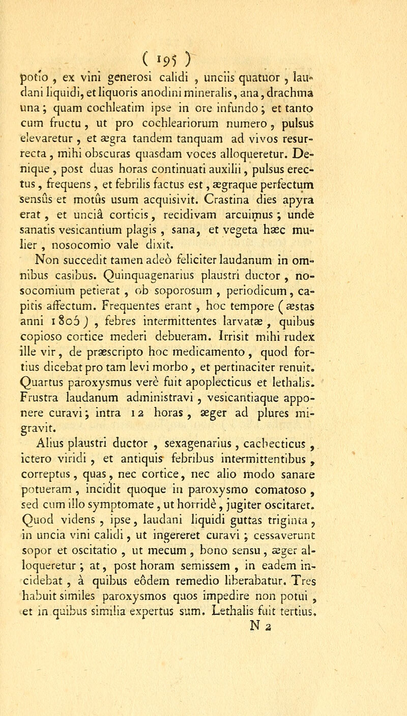 ( -95 ) potio , ex vlni generosi calidi , unciis quatuor , lau* dani liquidi, et liquoris anodini mineralis, ana, drachma una; quam coclileatim ipse in ore infundo; et tanto cum fructu , ut pro cochleariorum numero, pulsus eJevaretur , et segra tandem tanquam ad vivos resur- recta , mihi obscuras quasdam voces alloqueretur. De- nique , post duas horas continuati auxilii, pulsus erec- tus, frequens , et febrilis factus est, asgraque perfectum sensus et motus usum acquisivit. Crastina dies apyra erat , et uncia corticis, recidivam arcuimus ; unde sanatis vesicantium plagis , sana, et vegeta hasc mu- lier , nosocomio vale dixit. Non succedit tamen adeo fehclter laudanum in om- nibus casibus. Quinquagenarius plaustri ductor , no- socomlum petierat , ob soporosum , periodicum, ca- pitis affectum. Frequentes erant , hoc tempore (aestas anni i §06 ) , febres intermittentes larvatae , quibus copioso cortice mederi debueram. Irrisit mihi rudex ille vir, de praescripto hoc medicamento , quod for- tius dicebat pro tam levi morbo , et pertinaciter renuit. Quartus paroxysmus vere fuit apopiecticus et lethalis. Frustra laudanum administravi , vesicantiaque appo- nere curavi; intra 12 horas , seger ad plures mi- gravit. Alius plaustrl ductor , sexagenarius, cacbecticus , ictero viridi , et antiquis febribus intermittentibus , correptLis, quas, nec cortice, nec alio modo sanare potueram , incidlt quoque in paroxysmo comatoso , sed cum illo symptomate , ut horride, juglter oscitaret. Quod videns , ipse, laudani liquidi guttas trlginta, in uncla vini calidl, ut Ingereret curavi ; cessaverunt sopor et oscitatio , ut mecum, bono sensu, seger al- loqueretur; at, post horam semissem , in eadem in- cidebat , a quibus eodem remedio liberabatur. Tres habuit similes paroxysmos quos impedire non potui , ^et jn quibus slmilia expertus sum, Lethalls fuit tertius, Na