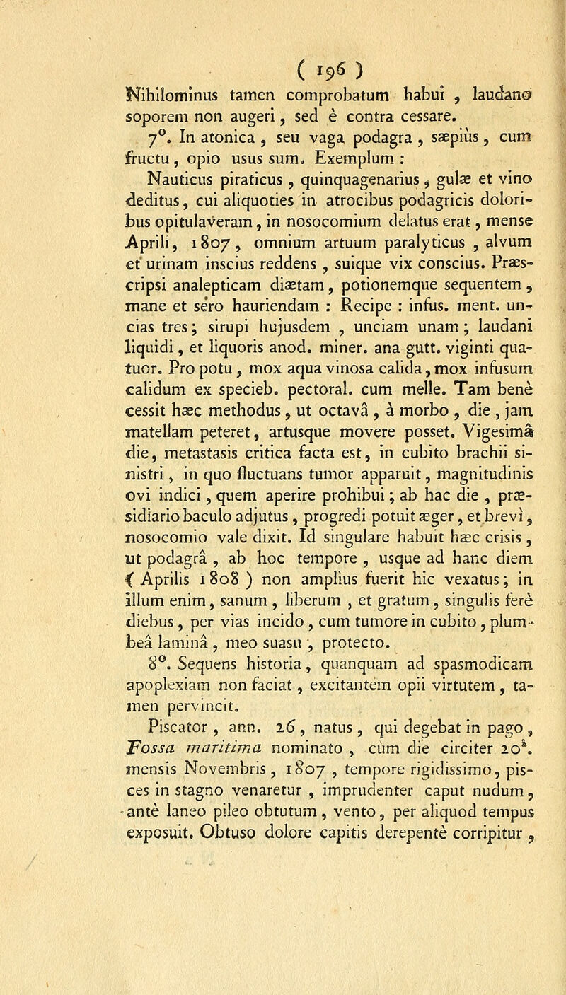 ( I€^6 ) Nihllominus tamen comprobatum habui , laudano soporem non augeri, sed e contra cessare. 7^. In atonica , seu vaga podagra , saepius, cum fructu , opio usus sum. Exemplum : Nauticus piraticus , quinquagenarius , gulae et vino deditus, cui aliquoties in atrocibus podagricis dolori- bus opitulaveram, in nosocomium delatus erat, mense Aprih, 1807, omnium artuum paralyticus , alvum et urinam inscius reddens , suique vix conscius. Praes- cripsi analepticam diastam, potionemque sequentem , mane et sero hauriendam : Recipe : infus. ment. un- cias tres; sirupi hujusdem , unciam unam; laudani liquidi, et liquoris anod. miner. ana gutt. viginti qua- tuor. Pro potu, mox aqua vinosa calida, mox infusum calidum ex specieb. pectoral. cum melle. Tam bene cessit haec methodus , ut octava , a morbo , die , jam matellam peteret, artusque movere posset. Vigesima die, metastasis critica facta est, in cubito brachii si- Tiistri, in quo fluctuans tumor apparuit, magnitudinis ovi indici, quem aperire prohibui; ab hac die , pras- sidiario baculo adjutus , progredi potuit aeger, et brevi, nosocomio vale dixit. Id singulare habuit haec crisis , ut podagra , ab hoc tempore , usque ad hanc diem ^ Aprilis 1 808 ) non amplius fuerit hic vexatus; in illum enim, sanum , liberum , et gratum, singulis fere diebus, per vias incido, cum tumore in cubito, plum-» bea lamina , meo suasu , protecto. 8*^. Sequens historia, quanquam ad spasmodicara apoplexiam non faciat, excitantem opii virtutem , ta- men pervincit, Piscator , ann. i6 , natus , qui degebat in pago , Fossa maritima nominato , cum die circiter lo^ mensis Novembris , 1807 , tempore rigidissimo, pis- ces in stagno venaretur , imprudenter caput nudum , -ante laneo pileo obtutum, vento, per aliquod tempus exposuit, Obtuso dolore capitis derepente corripitur ,