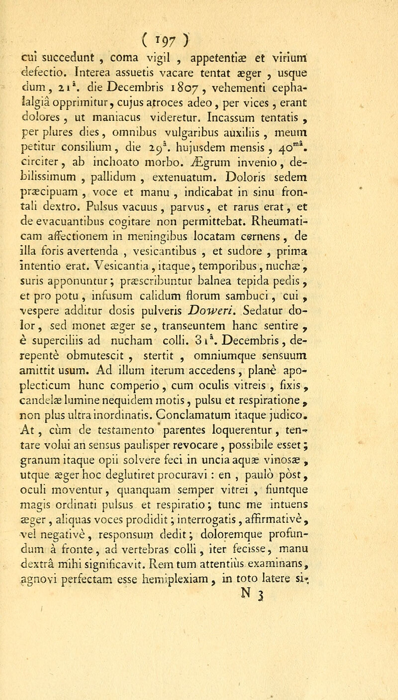 ( ^97 ) cul succedunt , coma vigil , appetentlae et vlnum defectio. Interea assuetis vacare tentat aeger , usque dum, 21*. die Decembris 1807, vehementi cepha- lalgia opprimitur, cujus atroces adeo , per vices , erant dolores , ut maniacus videretur, Incassum tentatis , per plures dies, omnibus vulgaribus auxiliis , meum petitur consiUum, die 29% hujusdem mensis , 40'. circiter, ab inchoato morbo. ^Egrum invenio, de- bilissimum , pallidum , extenuatum. Doloris sedem prascipuam , voce et manu , indicabat in sinu fron- tali dextro. Pulsus vacuus, parvus, et rarus erat, et de evacuantibus cogitare non permittebat. Rheumatl- cam affectionem in meningibus locatam cernens , de illa foris avertenda , vesicantibus , et sudore , prim.a intentio erat. Vesicantia , itaque, temporibus, nuchs , suris apponuntur; prsscribuntur balnea tepida pedis , et pro potu , infusum calidum florum sambuci, cui , vespere additur dosis pulveris Doweri. Sedatur do- lor, sed monet asger se, transeuntem hanc sentire y e supercihis ad nucham coUi. 3i*. Decembris , de- repente obmutescit , stertit , omniumque sensuum amittit usum. Ad illum iterum accedens, plane apo- plecticum hunc comperio, cum oculis vitreis , fixis , candelse lumine nequidem motis, pulsu et respiratione , non plus ultrainordinatis. Conclamatum itaque judico. At, cum de testamento * parentes loquerentur , ten- tare volui an sensus paulisper revocare , possibile esset; granmn itaque opii solvere feci in uncia aquas vinosae , utque zegerhoc deglutiret procuravi: en , paulo post, oculi moventur, quanquam semper vitrei , fiuntque magis ordinati pulsus et respiratio; tunc me intuens seger, aliquas voces prodidit; interrogatis, affirmative , vei negative, responsum dedit; doloremque profun- dum a fronte, ad vertebras coUi , iter fecisse, manu dextra mihi significavit. Rem tum atrentius examinans, ^gnovi perfectam esse hemiplexiam, in toto latere si» N ?