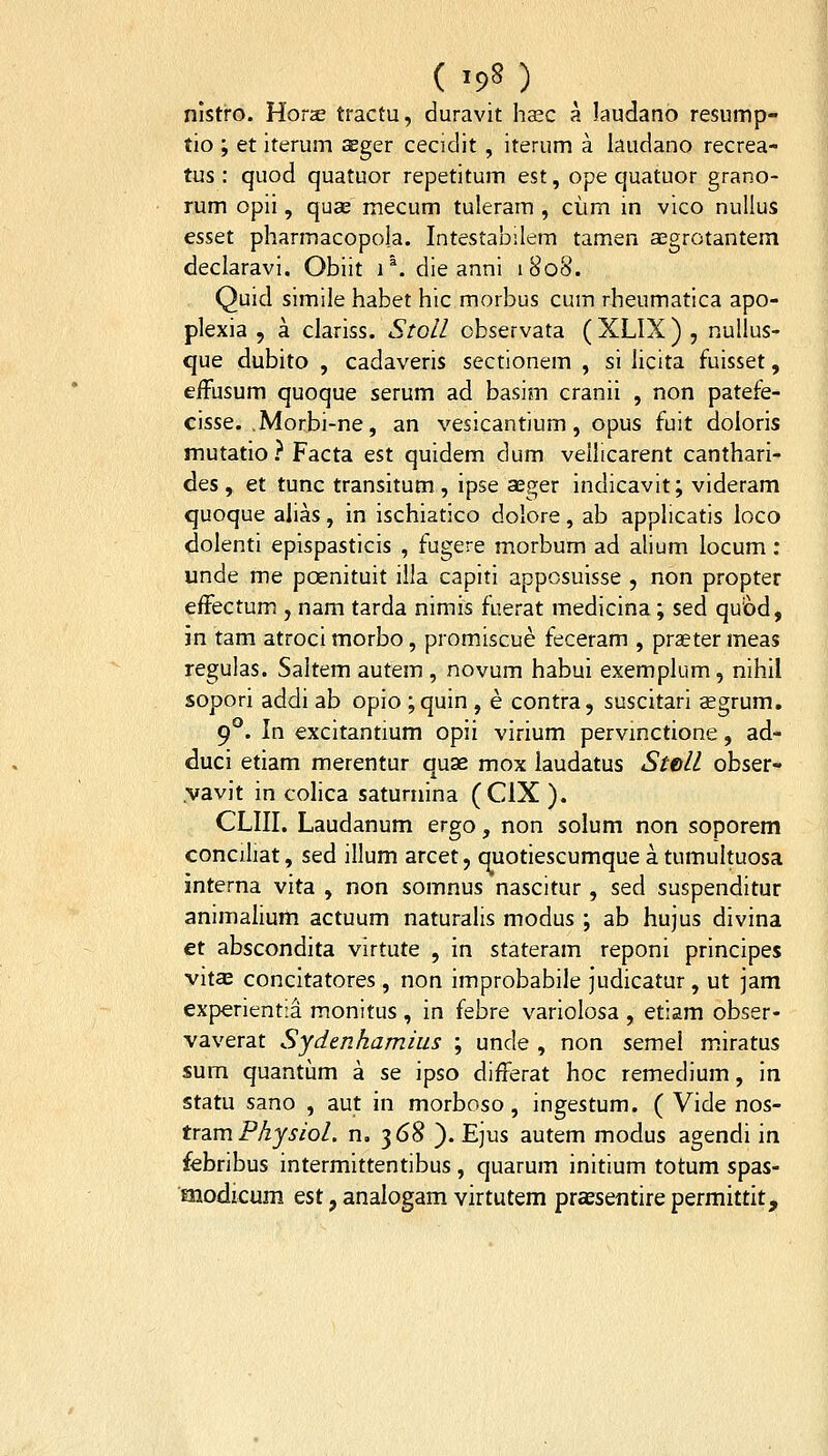nistro. Hora; tractu, duravit hsec a Jaudano resump- tio ; et iterum aeger cecidit , iterum a laudano recrea- tus : quod quatuor repetitum est, ope quatuor grano- rum opii, quae mecum tuleram , ciim in vico nulius esset pharmacopola. Intestabilem tamen agrotantem declaravi. Obiit i ^. die anni 1808. Quid simile habet hic morbus cum rheumatica apo- plexia 5 a clariss. Stoll observata ( XLIX ) , nullus- que dubito , cadaveris sectionem , si licita fuisset, effusum quoque serum ad basim cranii , non patefe- cisse. ,Morbi-ne, an vesicantium, opus fuit doloris mutatio } Facta est quidem dum vellicarent canthari- des , et tunc transitum , ipse seger indicavit; videram quoque ahas, in ischiatico dolore, ab applicatis loco dolenti epispasticis , fugere morbum ad alium locum: unde me pcenituit ilia capiti apposuisse , non propter effectum , nam tarda nimis fuerat medicina ; sed quiod, jn tam atroci morbo, promiscue feceram , praeter meas regulas. Saitem autem , novum habui exemplum, nihil sopori addi ab opio ;quin, e contra, suscitari aegrum. g^. In excitantium opii virium pervmctione, ad- duci etiam merentur quae mox iaudatus Stell obser- yavit in coHca saturnina (CIX ). CLIII. Laudanum ergo, non solum non soporem concihat, sed illum arcet, quotiescumque a tumultuosa interna vita , non somnus nascitur, sed suspenditur animalium actuum naturalis modus ; ab hujus divina et abscondita virtute , in stateram reponi principes vita3 concitatores, non improbabile judicatur , ut jam experientia monitus , in febre variolosa , etiam obser- vaverat Sydenhamius ; unde , non semel miratus sum quantum a se ipso differat hoc remedium, in statu sano , aut in morboso, ingestum. ( Vide nos- tx2.mPhysiol. n. 368 ). Ejus autem modus agendi in febribus intermittentibus, quarum initium totum spas- modicum est, analogam virtutem priesentire permittit.