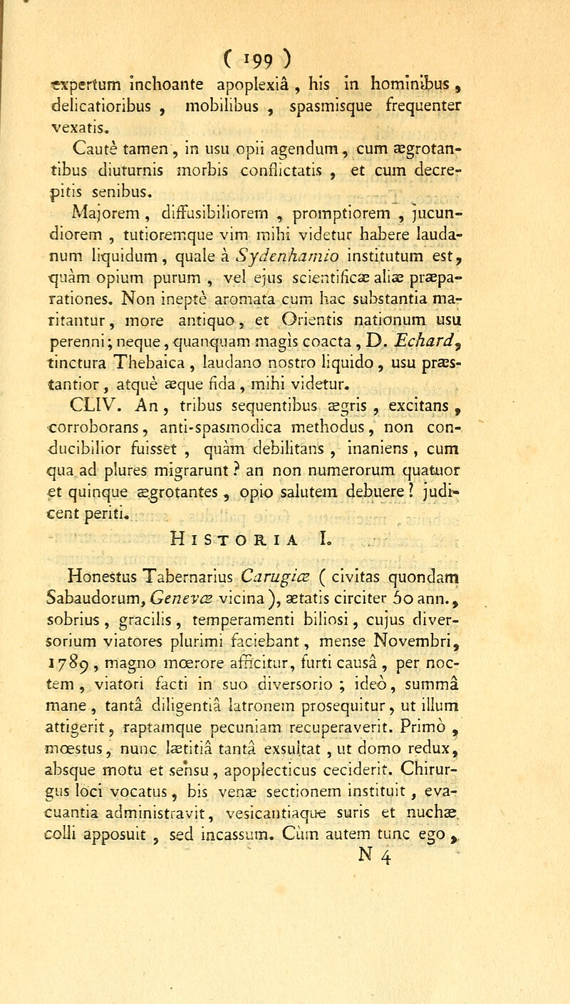 «xpertum inchoante apoplexia , his in hominibus , delicatioribus , mobilibus , spasmisque frequenter vexatis. Caute tamen, in usu opii agendum, cum Eegrotan- tibus diuturnis morbis conflictatis , et cum decre- pltis senibus. Majorem , diffusibiliorem , promptiorem , jucun- diorem , tutioremque vim raihi videtur habere lauda- num liquidum, qusle a. Sydenhamio instltutum est, •quam opium purum , vel e)us scientificae aliae praepa- rationes. Non Inepte aromata cum hac substantia ma- ritantur, more antiquo, et Orientis nationum usu perenni; neque, quanquam magis coacta , D. Echard^ tinctura Thebalca , laudano nostro liquido, usu prass- tantior , atque sque flda , mihi videtur. CLIV. An , tribus sequentibus segris , excitans , •corroborans, anti-spasmodica methodus, non con- ducibilior fuisset , quam debilitans , Inaniens , cum qua ad plures migrarunt ? an non numerorum quatuor €t quinque sgrotantes , opio salutem debuere l judi» cent periti. H I S T O R. I A L Honestus Tabernarius CarugicE ( clvitas quondam Sabaudorum, Genevcs vicina ), aetatis circiter 5o ann., sobrius , gracilis , temperamenti biliosl, cujus diver- sorium viatores plurimi faciebant, mense Novembri, 1789 , magno moerore aiiicitur, furti causa , per noc- tem , viatori facti In suo diversorio ; ideo, summa mane , tanta diligentia latronem prosequitur, ut illum attlgerit, raptamque pecuniam recuperaverlt. Primo , moestus, nunc laetitia tanta exsultat , ut domo redux, absque motu et sehsu, apoplecticus ceciderlt. Chirur- gus loci vocatus, bis vense sectionem instituit, eva- cuantia administravit, vesicantiaque suris et nuchas. colli apposult , sed incassum. Cum autem tunc ego ,, N 4 -