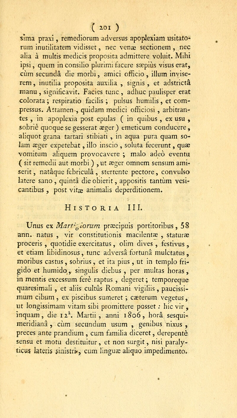 ( ioi ) slma praxi, remediorum adversus apoplexlam usitato- rum inutllitatem vidisset, nec venae sectionem , nec alia a multis medicis proposita admittere voluit. Mihi ipsi, quem in consilio plurimi facere saepius visus erat, ciim secunda die morbi, amici officio , illum invise- rem, inutilia proposita auxiiia , signis , et adstricta manu , signincavit. Facies tunc , adhuc paulisper erat colorata; respiratio facilis; pulsus humilis, et com- pressus. Attamen-, quidam medici officiosi , arbitran- tes , m apoplexia post epulas ( in quibus , ex usu , sobrie qucque se gesserat asger) emeticum conducere, aliquot grana tartari stibiati , in aqua pura quam so- lam asger expetebat, illo inscio , soluta fecerunt, qua^ vomitum aliquem provocavere ; malo adeo eventu ( sit remedii aut morbi ) ,ut sger omnem sensum ami- serit, nataque febricula , stertente pectore, convulso latere sano, quinta die obierit, appositis tantum vesi- cantibus , post vitae animalis deperditionem. HlSTORIA III. Unus ex Marf-'^corum prascipuis portitoribus, 5S ann. natus , vir constitutionis macilent^ , staturse proceris , quotidie exercitatus , olim dives , festivus , et etiam libidinosus, tunc adversa fortuna mulctatus, moribus castus, sobrius, et ita pius, ut in templo fri- gido et humidq, singulis diebus , per multas horas, in mentis excessum fere raptus , degeret; temporeque quaresimali , et aliis cultus Romani vigiliis, paucissi- mum cibiim , ex piscibus sumeret ; casterum vegetus, ut longissimam vitam sibi promittere posset; hic vir , inquam, die 12^. Martii , anni 1806, hora sesqui- meridiana , cum secundum usum , genibus nixus , preces ante prandium , cum familia diceret, derepente sensu et motu destituitur, et non surgit, nisi paraly- ticus Isteris ^inistri», cum linguce aliquo impedimento.