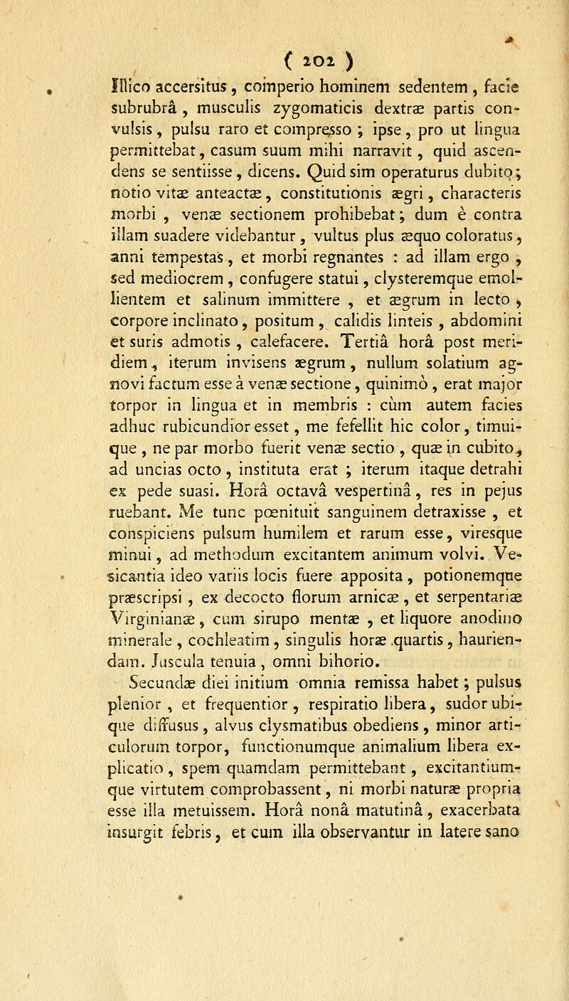 f Illco accersitus , coinperio hoininem sedentem , facie subrubra , musculis zygomaticis dextrcE partis con- vulsis, puisu raro et compresso ; ipse, pro ut iingua permittebat, casum suum mihi narravit, quid ascen- dens se sentiisse, dicens. Quidsim operaturus dubito; notio vit«e anteacts, constitutionis aegri, characteris morbi , vense sectionem prohibebat; dum e contra illam suadere videbantur, vultus plus squo coloratus, anni tempestas, et morbi regnantes : ad illam ergo , sed mediocrem , confugere statui, clysteremque emol- lientem et salinum immittere , et a^grum in lecto j corpore inclinato, positum , calidis linteis , abdomini ct suris admotis , calefacere. Tertia hora post meri- diem, iterum invisens aegrum, nuUum solatium ag- siovi facrum esse a venas sectione, quinimo , erat major torpor in lingua et in membris : cum autem facies adhuc rubicundioresset, me fefellit hic color, timui- que , ne par morbo fuerit vense sectio , quse in cubito^ ad uncias octo, instituta erst ; iterum itaque detrahi €x pede suasi. Hora octava vespertina, res in pejus ruebant. Me tunc posnituit sanguinem detraxisse , et conspiciens pulsum humilera et rarum esse, viresque minui, ad methodum excitantem animum volvi. Ve- sicantia ideo variis locis fuere apposita , potionemqne praescripsi , ex decocto florum arnics, et serpentarise Virginianae, cum sirupo mentae , et liquore anodino minerale , cochleatim, singulis horae quartis, haurien- dam. Juscula tenuia , omni bihorio. Secundae diei initium omnia remissa habet; pulsus plenior , et frequentior , respiratio libera, sudor ubi- que diffusus, alvus clysmatibus obediens , minor arti- culorum torpor, functionumque animalium libera ex- plicatio , spem quamdam permittebant, excitantium- que virtutem comprobassent, ni morbi naturae proprla esse illa metuissem. Hora nona matutina, exacerbata insurgit febris, et cum illa observantur in latere sano